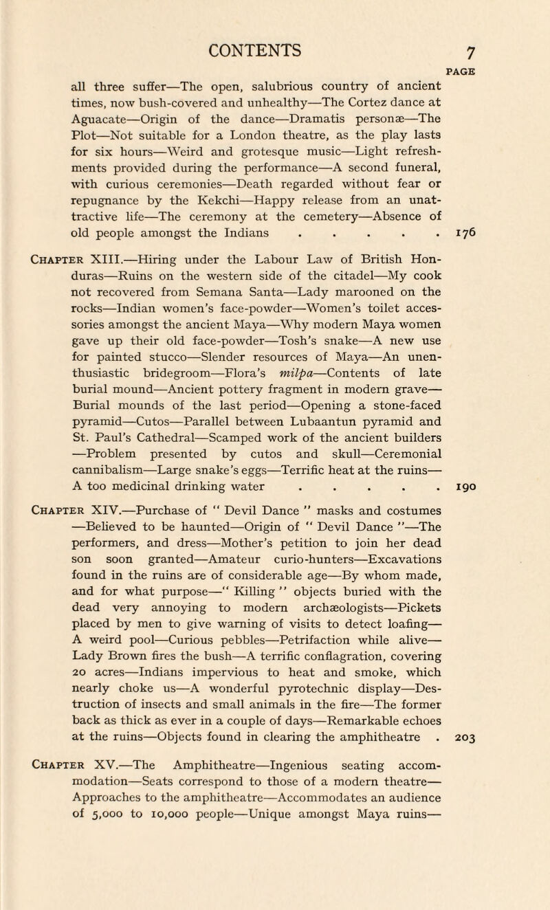 PAGE all three suffer—The open, salubrious country of ancient times, now bush-covered and unhealthy—The Cortez dance at Aguacate—Origin of the dance—Dramatis personae—The Plot—Not suitable for a London theatre, as the play lasts for six hours—Weird and grotesque music—Light refresh¬ ments provided during the performance—A second funeral, with curious ceremonies—Death regarded without fear or repugnance by the Kekchi—Happy release from an unat¬ tractive life—The ceremony at the cemetery—Absence of old people amongst the Indians . . . . .176 Chapter XIII.—Hiring under the Labour Law of British Hon¬ duras—Ruins on the western side of the citadel—My cook not recovered from Semana Santa—Lady marooned on the rocks—Indian women’s face-powder—Women’s toilet acces¬ sories amongst the ancient Maya—Why modern Maya women gave up their old face-powder—Tosh’s snake—A new use for painted stucco—Slender resources of Maya—An unen- thusiastic bridegroom—Flora’s milpa—Contents of late burial mound—Ancient pottery fragment in modern grave— Burial mounds of the last period—Opening a stone-faced pyramid—Cutos—Parallel between Lubaantun pyramid and St. Paul’s Cathedral—Scamped work of the ancient builders —Problem presented by cutos and skull—Ceremonial cannibalism—Large snake’s eggs—Terrific heat at the ruins— A too medicinal drinking water . . . . .190 Chapter XIV.—Purchase of “ Devil Dance ” masks and costumes —Believed to be haunted—Origin of “ Devil Dance ”—The performers, and dress—Mother’s petition to join her dead son soon granted—Amateur curio-hunters—Excavations found in the ruins are of considerable age—By whom made, and for what purpose—“ Killing ” objects buried with the dead very annoying to modern archaeologists—Pickets placed by men to give warning of visits to detect loafing— A weird pool—Curious pebbles—Petrifaction while alive— Lady Brown fires the bush—A terrific conflagration, covering 20 acres—Indians impervious to heat and smoke, which nearly choke us—A wonderful pyrotechnic display—Des¬ truction of insects and small animals in the fire—The former- back as thick as ever in a couple of days—Remarkable echoes at the ruins—Objects found in clearing the amphitheatre . 203 Chapter XV.—The Amphitheatre—Ingenious seating accom¬ modation—Seats correspond to those of a modern theatre— Approaches to the amphitheatre—Accommodates an audience of 5,000 to 10,000 people—Unique amongst Maya ruins—