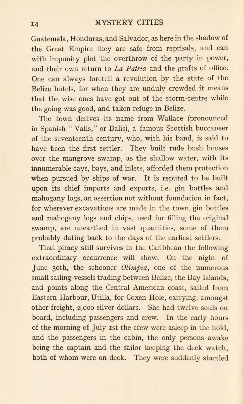 Guatemala, Honduras, and Salvador, as here in the shadow of the Great Empire they are safe from reprisals, and can with impunity plot the overthrow of the party in power, and their own return to La Latvia and the grafts of office. One can always foretell a revolution by the state of the Belize hotels, for when they are unduly crowded it means that the wise ones have got out of the storm-centre while the going was good, and taken refuge in Belize. The town derives its name from Wallace (pronounced in Spanish “ Valis,” or Balis), a famous Scottish buccaneer of the seventeenth century, who, with his band, is said to have been the first settler. They built rude bush houses over the mangrove swamp, as the shallow water, with its innumerable cays, bays, and inlets, afforded them protection when pursued by ships of war. It is reputed to be built upon its chief imports and exports, i.e. gin bottles and mahogany logs, an assertion not without foundation in fact, for wherever excavations are made in the town, gin bottles and mahogany logs and chips, used for filling the original swamp, are unearthed in vast quantities, some of them probably dating back to the days of the earliest settlers. That piracy still survives in the Caribbean the following extraordinary occurrence will show. On the night of June 30th, the schooner Olimpia, one of the numerous small sailing-vessels trading between Belize, the Bay Islands, and points along the Central American coast, sailed from Eastern Harbour, Utilla, for Coxen Hole, carrying, amongst other freight, 2,000 silver dollars. She had twelve souls on board, including passengers and crew. In the early hours of the morning of July 1st the crew were asleep in the hold, and the passengers in the cabin, the only persons awake being the captain and the sailor keeping the deck watch, both of whom were on deck. They were suddenly startled