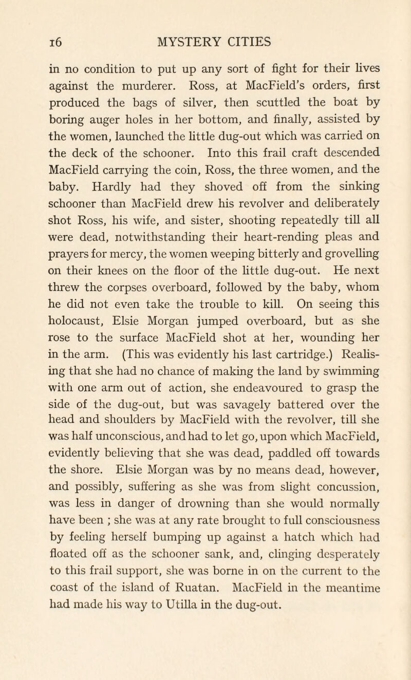 in no condition to put up any sort of fight for their fives against the murderer. Ross, at MacField’s orders, first produced the bags of silver, then scuttled the boat by boring auger holes in her bottom, and finally, assisted by the women, launched the little dug-out which was carried on the deck of the schooner. Into this frail craft descended MacField carrying the coin, Ross, the three women, and the baby. Hardly had they shoved off from the sinking schooner than MacField drew his revolver and deliberately shot Ross, his wife, and sister, shooting repeatedly till all were dead, notwithstanding their heart-rending pleas and prayers for mercy, the women weeping bitterly and grovelling on their knees on the floor of the little dug-out. He next threw the corpses overboard, followed by the baby, whom he did not even take the trouble to kill. On seeing this holocaust, Elsie Morgan jumped overboard, but as she rose to the surface MacField shot at her, wounding her in the arm. (This was evidently his last cartridge.) Realis¬ ing that she had no chance of making the land by swimming with one arm out of action, she endeavoured to grasp the side of the dug-out, but was savagely battered over the head and shoulders by MacField with the revolver, till she was half unconscious, and had to let go, upon which MacField, evidently believing that she was dead, paddled off towards the shore. Elsie Morgan was by no means dead, however, and possibly, suffering as she was from slight concussion, was less in danger of drowning than she would normally have been ; she was at any rate brought to full consciousness by feeling herself bumping up against a hatch which had floated off as the schooner sank, and, clinging desperately to this frail support, she was borne in on the current to the coast of the island of Ruatan. MacField in the meantime had made his way to Utilla in the dug-out.