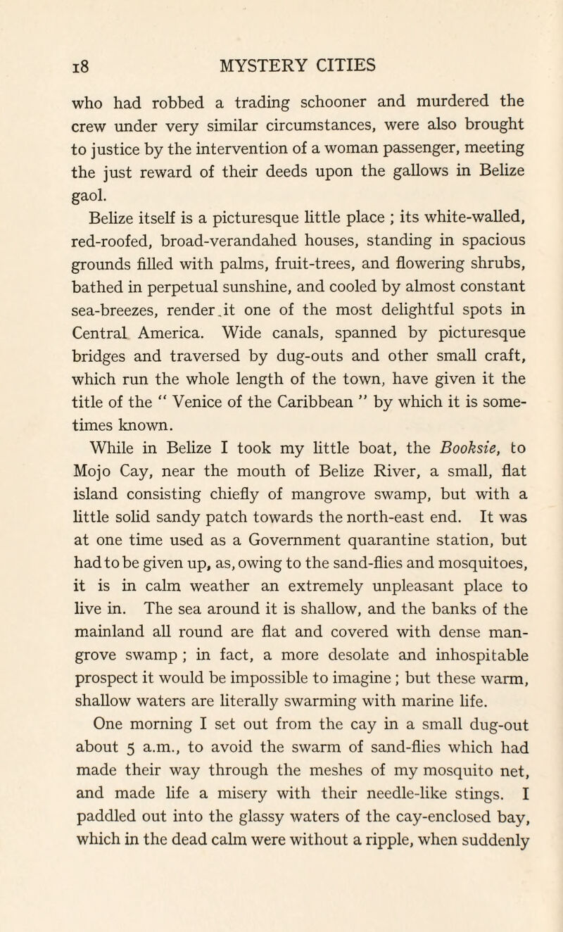 who had robbed a trading schooner and murdered the crew under very similar circumstances, were also brought to justice by the intervention of a woman passenger, meeting the just reward of their deeds upon the gallows in Belize gaol. Belize itself is a picturesque little place ; its white-walled, red-roofed, broad-verandahed houses, standing in spacious grounds filled with palms, fruit-trees, and flowering shrubs, bathed in perpetual sunshine, and cooled by almost constant sea-breezes, render,it one of the most delightful spots in Central America. Wide canals, spanned by picturesque bridges and traversed by dug-outs and other small craft, which run the whole length of the town, have given it the title of the “ Venice of the Caribbean ” by which it is some¬ times known. While in Belize I took my little boat, the Booksie, to Mojo Cay, near the mouth of Belize River, a small, flat island consisting chiefly of mangrove swamp, but with a little solid sandy patch towards the north-east end. It was at one time used as a Government quarantine station, but had to be given up, as, owing to the sand-flies and mosquitoes, it is in calm weather an extremely unpleasant place to live in. The sea around it is shallow, and the banks of the mainland all round are flat and covered with dense man¬ grove swamp ; in fact, a more desolate and inhospitable prospect it would be impossible to imagine; but these warm, shallow waters are literally swarming with marine life. One morning I set out from the cay in a small dug-out about 5 a.m., to avoid the swarm of sand-flies which had made their way through the meshes of my mosquito net, and made life a misery with their needle-like stings. I paddled out into the glassy waters of the cay-enclosed bay, which in the dead calm were without a ripple, when suddenly