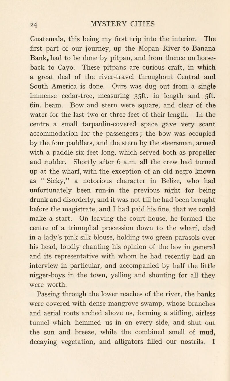 Guatemala, this being my first trip into the interior. The first part of our journey, up the Mopan River to Banana Bank, had to be done by pitpan, and from thence on horse¬ back to Cayo. These pitpans are curious craft, in which a great deal of the river-travel throughout Central and South America is done. Ours was dug out from a single immense cedar-tree, measuring 35ft. in length and 5ft. 6in. beam. Bow and stern were square, and clear of the water for the last two or three feet of their length. In the centre a small tarpaulin-covered space gave very scant accommodation for the passengers ; the bow was occupied by the four paddlers, and the stern by the steersman, armed with a paddle six feet long, which served both as propeller and rudder. Shortly after 6 a.m. all the crew had turned up at the wharf, with the exception of an old negro known as “ Sicky,” a notorious character in Belize, who had unfortunately been run-in the previous night for being drunk and disorderly, and it was not till he had been brought before the magistrate, and I had paid his fine, that we could make a start. On leaving the court-house, he formed the centre of a triumphal procession down to the wharf, clad in a lady’s pink silk blouse, holding two green parasols over his head, loudly chanting his opinion of the law in general and its representative with whom he had recently had an interview in particular, and accompanied by half the little nigger-boys in the town, yelling and shouting for all they were worth. Passing through the lower reaches of the river, the banks were covered with dense mangrove swamp, whose branches and aerial roots arched above us, forming a stifling, airless tunnel which hemmed us in on every side, and shut out the sun and breeze, while the combined smell of mud, decaying vegetation, and alligators filled our nostrils. I