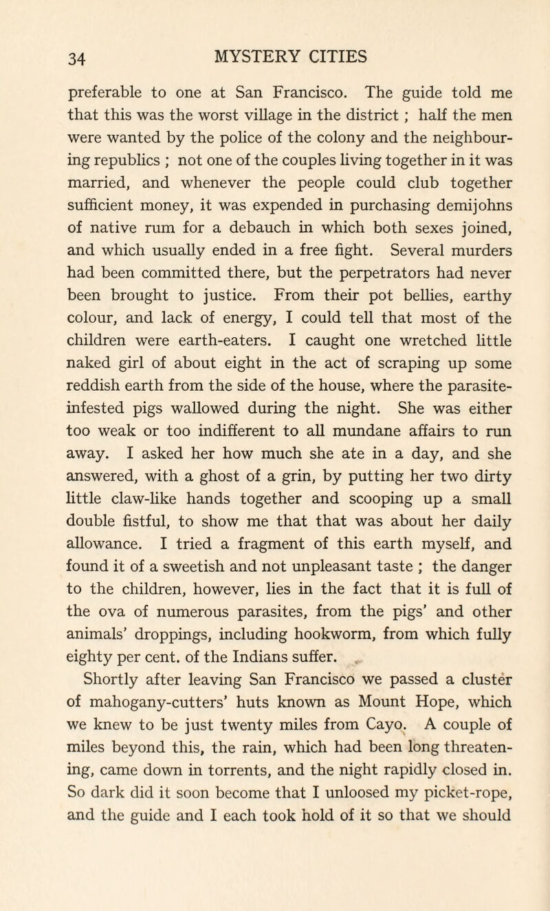 preferable to one at San Francisco. The guide told me that this was the worst village in the district ; half the men were wanted by the police of the colony and the neighbour¬ ing republics ; not one of the couples living together in it was married, and whenever the people could club together sufficient money, it was expended in purchasing demijohns of native rum for a debauch in which both sexes joined, and which usually ended in a free fight. Several murders had been committed there, but the perpetrators had never been brought to justice. From their pot bellies, earthy colour, and lack of energy, I could tell that most of the children were earth-eaters. I caught one wretched little naked girl of about eight in the act of scraping up some reddish earth from the side of the house, where the parasite- infested pigs wallowed during the night. She was either too weak or too indifferent to all mundane affairs to run away. I asked her how much she ate in a day, and she answered, with a ghost of a grin, by putting her two dirty little claw-like hands together and scooping up a small double fistful, to show me that that was about her daily allowance. I tried a fragment of this earth myself, and found it of a sweetish and not unpleasant taste ; the danger to the children, however, lies in the fact that it is full of the ova of numerous parasites, from the pigs’ and other animals’ droppings, including hookworm, from which fully eighty per cent, of the Indians suffer. Shortly after leaving San Francisco we passed a cluster of mahogany-cutters’ huts known as Mount Hope, which we knew to be just twenty miles from Cayo. A couple of miles beyond this, the rain, which had been long threaten¬ ing, came down in torrents, and the night rapidly closed in. So dark did it soon become that I unloosed my picket-rope, and the guide and I each took hold of it so that we should