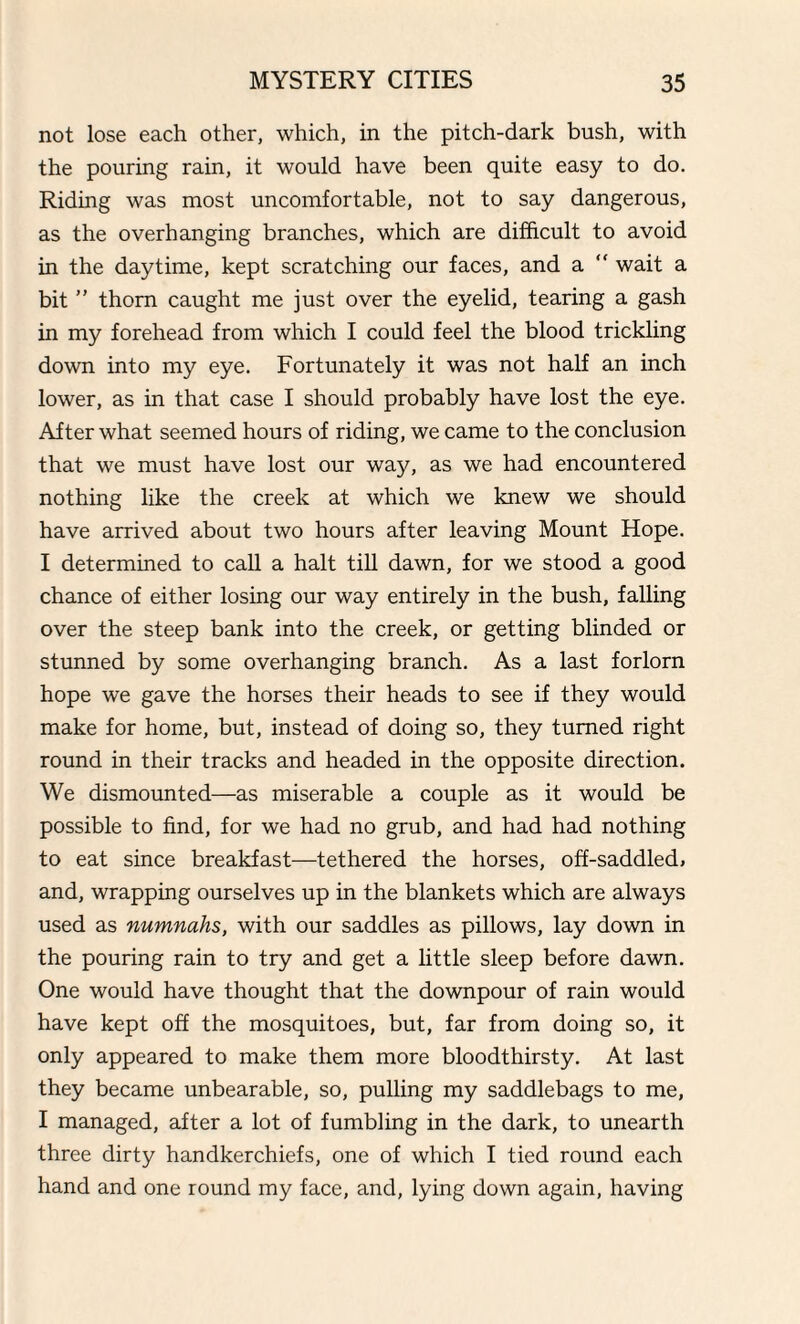 not lose each other, which, in the pitch-dark bush, with the pouring rain, it would have been quite easy to do. Riding was most uncomfortable, not to say dangerous, as the overhanging branches, which are difficult to avoid in the daytime, kept scratching our faces, and a “ wait a bit ” thorn caught me just over the eyelid, tearing a gash in my forehead from which I could feel the blood trickling down into my eye. Fortunately it was not half an inch lower, as in that case I should probably have lost the eye. After what seemed hours of riding, we came to the conclusion that we must have lost our way, as we had encountered nothing like the creek at which we knew we should have arrived about two hours after leaving Mount Hope. I determined to call a halt till dawn, for we stood a good chance of either losing our way entirely in the bush, falling over the steep bank into the creek, or getting blinded or stunned by some overhanging branch. As a last forlorn hope we gave the horses their heads to see if they would make for home, but, instead of doing so, they turned right round in their tracks and headed in the opposite direction. We dismounted—as miserable a couple as it would be possible to find, for we had no grub, and had had nothing to eat since breakfast—tethered the horses, off-saddled, and, wrapping ourselves up in the blankets which are always used as numnahs, with our saddles as pillows, lay down in the pouring rain to try and get a little sleep before dawn. One would have thought that the downpour of rain would have kept off the mosquitoes, but, far from doing so, it only appeared to make them more bloodthirsty. At last they became unbearable, so, pulling my saddlebags to me, I managed, after a lot of fumbling in the dark, to unearth three dirty handkerchiefs, one of which I tied round each hand and one round my face, and, lying down again, having