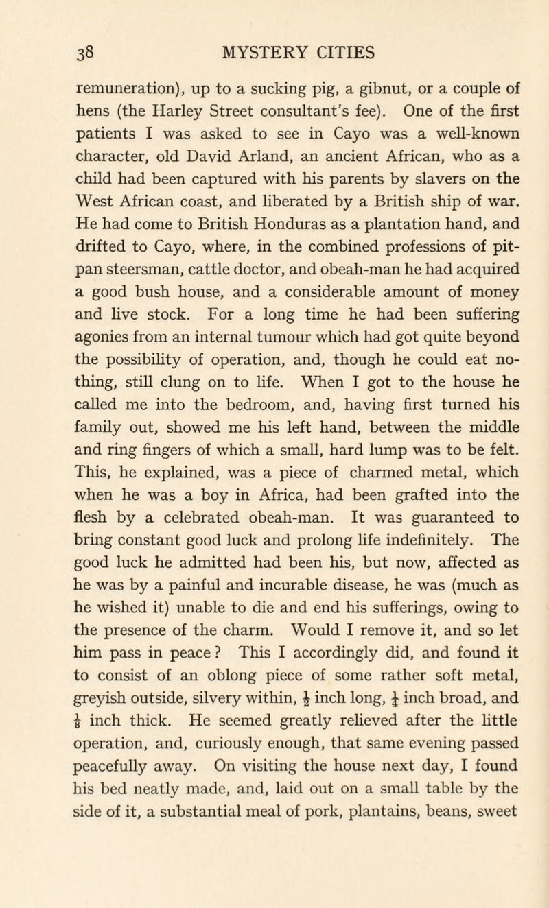 remuneration), up to a sucking pig, a gibnut, or a couple of hens (the Harley Street consultant’s fee). One of the first patients I was asked to see in Cayo was a well-known character, old David Arland, an ancient African, who as a child had been captured with his parents by slavers on the West African coast, and liberated by a British ship of war. He had come to British Honduras as a plantation hand, and drifted to Cayo, where, in the combined professions of pit- pan steersman, cattle doctor, and obeah-man he had acquired a good bush house, and a considerable amount of money and live stock. For a long time he had been suffering agonies from an internal tumour which had got quite beyond the possibility of operation, and, though he could eat no¬ thing, still clung on to life. When I got to the house he called me into the bedroom, and, having first turned his family out, showed me his left hand, between the middle and ring fingers of which a small, hard lump was to be felt. This, he explained, was a piece of charmed metal, which when he was a boy in Africa, had been grafted into the flesh by a celebrated obeah-man. It was guaranteed to bring constant good luck and prolong life indefinitely. The good luck he admitted had been his, but now, affected as he was by a painful and incurable disease, he was (much as he wished it) unable to die and end his sufferings, owing to the presence of the charm. Would I remove it, and so let him pass in peace ? This I accordingly did, and found it to consist of an oblong piece of some rather soft metal, greyish outside, silvery within, \ inch long, | inch broad, and £ inch thick. He seemed greatly relieved after the little operation, and, curiously enough, that same evening passed peacefully away. On visiting the house next day, I found his bed neatly made, and, laid out on a small table by the side of it, a substantial meal of pork, plantains, beans, sweet