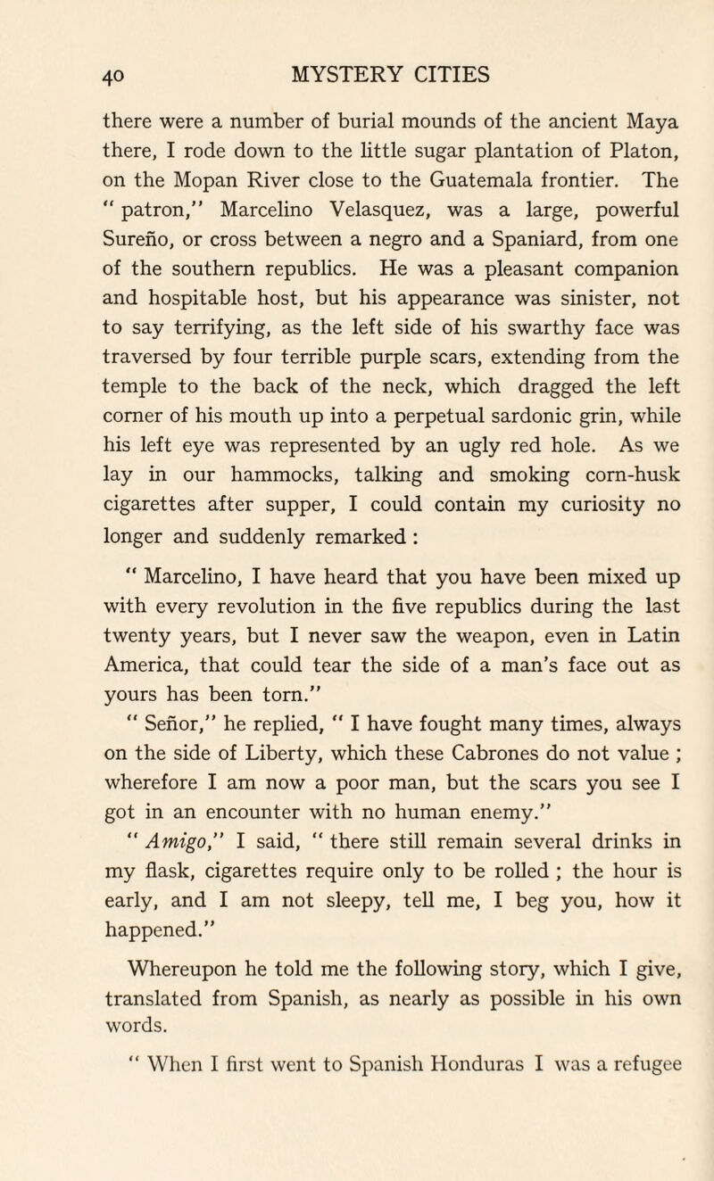 there were a number of burial mounds of the ancient Maya there, I rode down to the little sugar plantation of Platon, on the Mopan River close to the Guatemala frontier. The “ patron,” Marcelino Velasquez, was a large, powerful Sureno, or cross between a negro and a Spaniard, from one of the southern republics. He was a pleasant companion and hospitable host, but his appearance was sinister, not to say terrifying, as the left side of his swarthy face was traversed by four terrible purple scars, extending from the temple to the back of the neck, which dragged the left comer of his mouth up into a perpetual sardonic grin, while his left eye was represented by an ugly red hole. As we lay in our hammocks, talking and smoking corn-husk cigarettes after supper, I could contain my curiosity no longer and suddenly remarked : “ Marcelino, I have heard that you have been mixed up with every revolution in the five republics during the last twenty years, but I never saw the weapon, even in Latin America, that could tear the side of a man’s face out as yours has been torn.” “ Senor,” he replied,  I have fought many times, always on the side of Liberty, which these Cabrones do not value ; wherefore I am now a poor man, but the scars you see I got in an encounter with no human enemy.”  Amigo” I said, “ there still remain several drinks in my flask, cigarettes require only to be rolled ; the hour is early, and I am not sleepy, tell me, I beg you, how it happened.” Whereupon he told me the following story, which I give, translated from Spanish, as nearly as possible in his own words. “ When I first went to Spanish Honduras I was a refugee