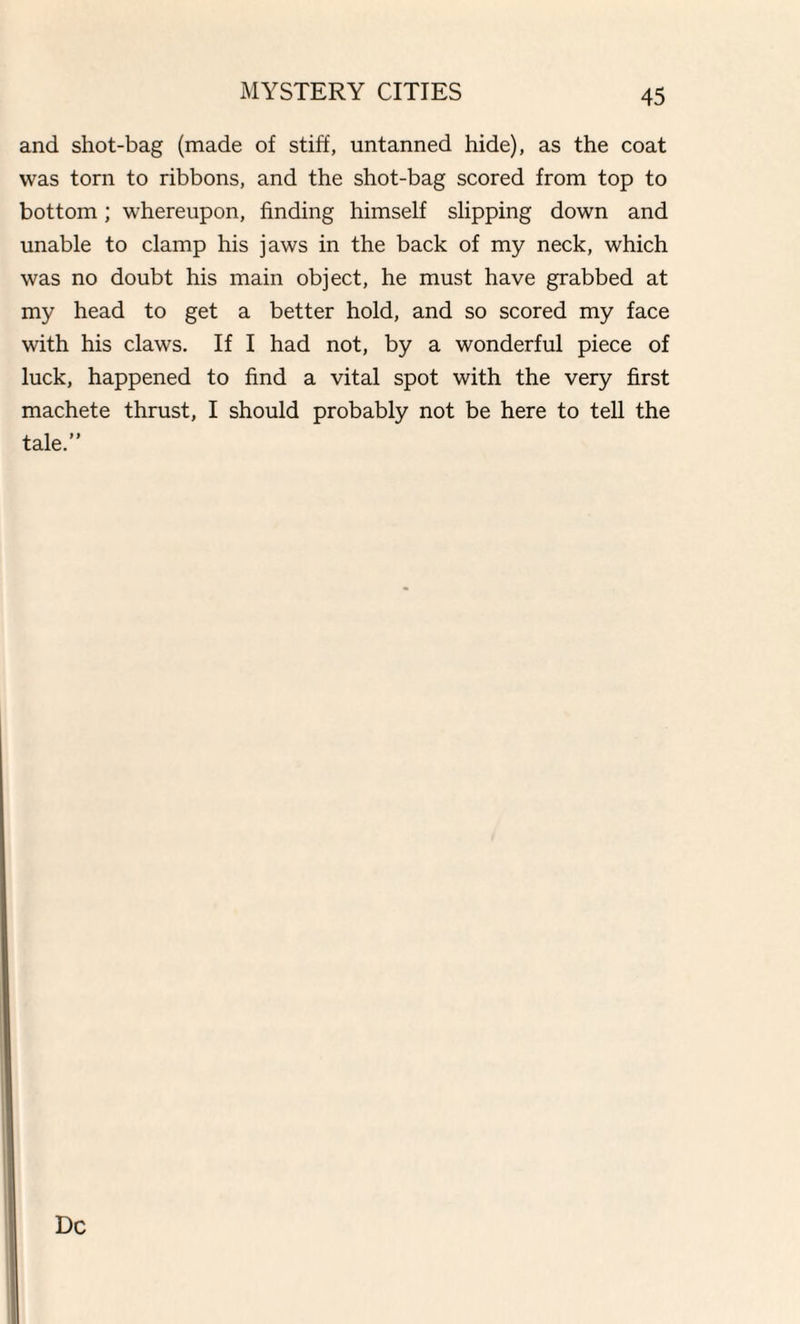 and shot-bag (made of stiff, untanned hide), as the coat was torn to ribbons, and the shot-bag scored from top to bottom; whereupon, finding himself slipping down and unable to clamp his jaws in the back of my neck, which was no doubt his main object, he must have grabbed at my head to get a better hold, and so scored my face with his claws. If I had not, by a wonderful piece of luck, happened to find a vital spot with the very first machete thrust, I should probably not be here to tell the tale.” Dc