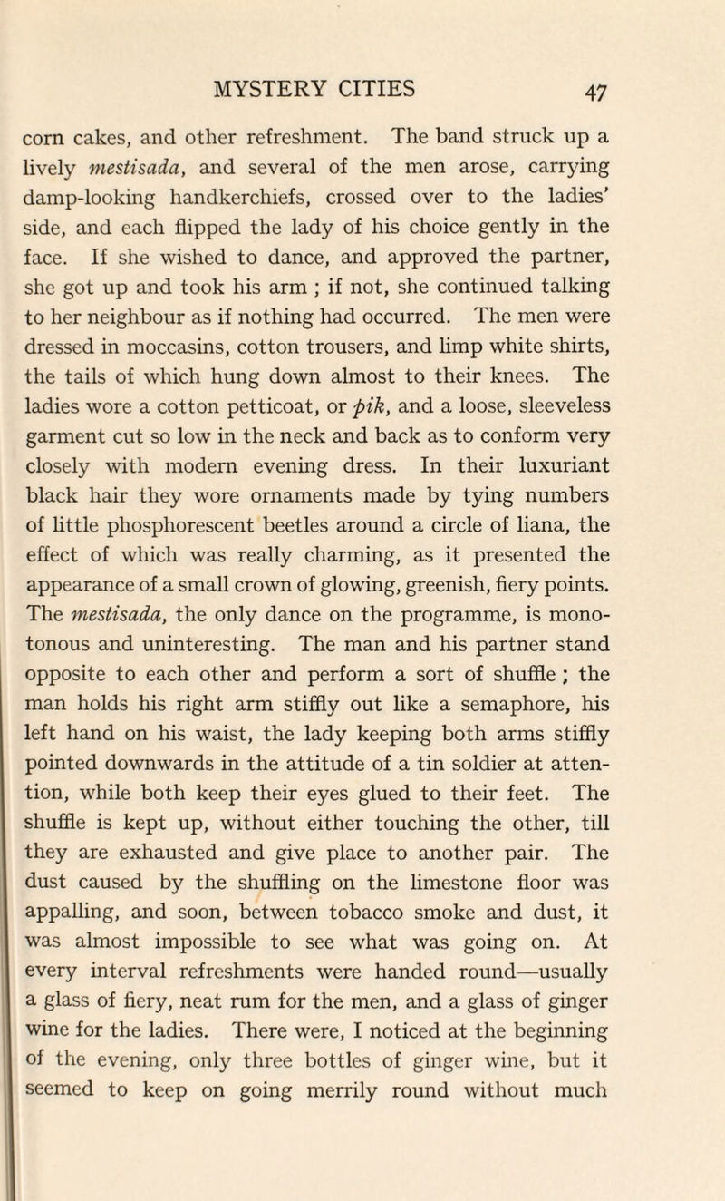 corn cakes, and other refreshment. The band struck up a lively mestisada, and several of the men arose, carrying damp-looking handkerchiefs, crossed over to the ladies’ side, and each flipped the lady of his choice gently in the face. If she wished to dance, and approved the partner, she got up and took his arm ; if not, she continued talking to her neighbour as if nothing had occurred. The men were dressed in moccasins, cotton trousers, and limp white shirts, the tails of which hung down almost to their knees. The ladies wore a cotton petticoat, or pik, and a loose, sleeveless garment cut so low in the neck and back as to conform very closely with modem evening dress. In their luxuriant black hair they wore ornaments made by tying numbers of little phosphorescent beetles around a circle of liana, the effect of which was really charming, as it presented the appearance of a small crown of glowing, greenish, fiery points. The mestisada, the only dance on the programme, is mono¬ tonous and uninteresting. The man and his partner stand opposite to each other and perform a sort of shuffle ; the man holds his right arm stiffly out like a semaphore, his left hand on his waist, the lady keeping both arms stiffly pointed downwards in the attitude of a tin soldier at atten¬ tion, while both keep their eyes glued to their feet. The shuffle is kept up, without either touching the other, till they are exhausted and give place to another pair. The dust caused by the shuffling on the limestone floor was appalling, and soon, between tobacco smoke and dust, it was almost impossible to see what was going on. At every interval refreshments were handed round—usually a glass of fiery, neat ram for the men, and a glass of ginger wine for the ladies. There were, I noticed at the beginning of the evening, only three bottles of ginger wine, but it seemed to keep on going merrily round without much