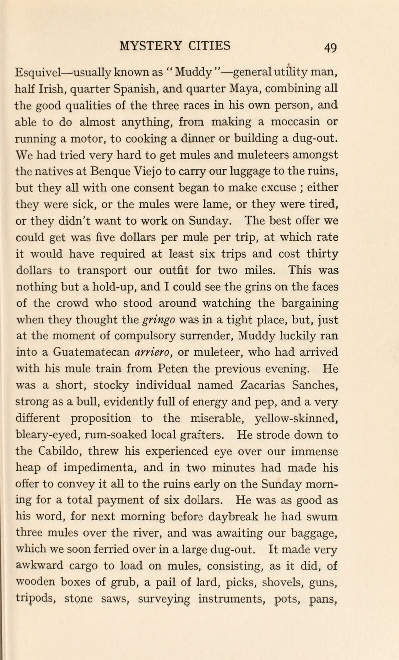 Esquivel—usually known as “ Muddy ”—general utility man, half Irish, quarter Spanish, and quarter Maya, combining all the good qualities of the three races in his own person, and able to do almost anything, from making a moccasin or running a motor, to cooking a dinner or building a dug-out. We had tried very hard to get mules and muleteers amongst the natives at Benque Viejo to carry our luggage to the ruins, but they all with one consent began to make excuse ; either they were sick, or the mules were lame, or they were tired, or they didn’t want to work on Sunday. The best offer we could get was five dollars per mule per trip, at which rate it would have required at least six trips and cost thirty dollars to transport our outfit for two miles. This was nothing but a hold-up, and I could see the grins on the faces of the crowd who stood around watching the bargaining when they thought the gringo was in a tight place, but, just at the moment of compulsory surrender, Muddy luckily ran into a Guatematecan arriero, or muleteer, who had arrived with his mule train from Peten the previous evening. He was a short, stocky individual named Zacarias Sanches, strong as a bull, evidently full of energy and pep, and a very different proposition to the miserable, yellow-skinned, bleary-eyed, rum-soaked local grafters. He strode down to the Cabildo, threw his experienced eye over our immense heap of impedimenta, and in two minutes had made his offer to convey it all to the ruins early on the Sunday morn¬ ing for a total payment of six dollars. He was as good as his word, for next morning before daybreak he had swum three mules over the river, and was awaiting our baggage, which we soon ferried over in a large dug-out. It made very awkward cargo to load on mules, consisting, as it did, of wooden boxes of grub, a pail of lard, picks, shovels, guns, tripods, stone saws, surveying instruments, pots, pans.