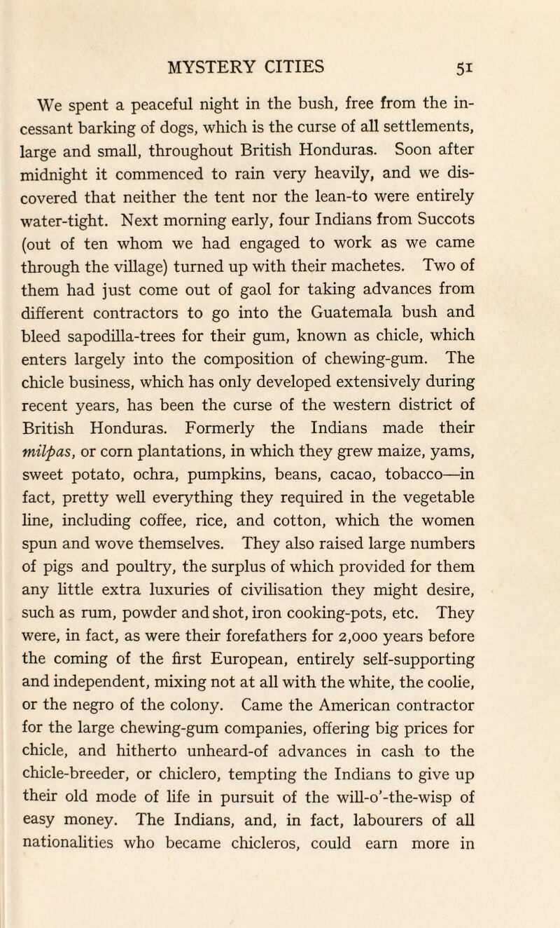 We spent a peaceful night in the bush, free from the in¬ cessant barking of dogs, which is the curse of all settlements, large and small, throughout British Honduras. Soon after midnight it commenced to rain very heavily, and we dis¬ covered that neither the tent nor the lean-to were entirely water-tight. Next morning early, four Indians from Succots (out of ten whom we had engaged to work as we came through the village) turned up with their machetes. Two of them had just come out of gaol for taking advances from different contractors to go into the Guatemala bush and bleed sapodilla-trees for their gum, known as chicle, which enters largely into the composition of chewing-gum. The chicle business, which has only developed extensively during recent years, has been the curse of the western district of British Honduras. Formerly the Indians made their milpas, or corn plantations, in which they grew maize, yams, sweet potato, ochra, pumpkins, beans, cacao, tobacco—in fact, pretty well everything they required in the vegetable line, including coffee, rice, and cotton, which the women spun and wove themselves. They also raised large numbers of pigs and poultry, the surplus of which provided for them any little extra luxuries of civilisation they might desire, such as rum, powder and shot, iron cooking-pots, etc. They were, in fact, as were their forefathers for 2,000 years before the coming of the first European, entirely self-supporting and independent, mixing not at all with the white, the coolie, or the negro of the colony. Came the American contractor for the large chewing-gum companies, offering big prices for chicle, and hitherto unheard-of advances in cash to the chicle-breeder, or chiclero, tempting the Indians to give up their old mode of life in pursuit of the will-o’-the-wisp of easy money. The Indians, and, in fact, labourers of all nationalities who became chicleros, could earn more in