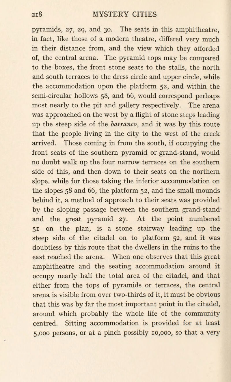 pyramids, 27, 29, and 30. The seats in this amphitheatre, in fact, like those of a modern theatre, differed very much in their distance from, and the view which they afforded of, the central arena. The pyramid tops may be compared to the boxes, the front stone seats to the stalls, the north and south terraces to the dress circle and upper circle, while the accommodation upon the platform 52, and within the semi-circular hollows 58, and 66, would correspond perhaps most nearly to the pit and gallery respectively. The arena was approached on the west by a flight of stone steps leading up the steep side of the barranco, and it was by this route that the people living in the city to the west of the creek arrived. Those coming in from the south, if occupying the front seats of the southern pyramid or grand-stand, would no doubt walk up the four narrow terraces on the southern side of this, and then down to their seats on the northern slope, while for those taking the inferior accommodation on the slopes 58 and 66, the platform 52, and the small mounds behind it, a method of approach to their seats was provided by the sloping passage between the southern grand-stand and the great pyramid 27. At the point numbered 51 on the plan, is a stone stairway leading up the steep side of the citadel on to platform 52, and it was doubtless by this route that the dwellers in the ruins to the east reached the arena. When one observes that this great amphitheatre and the seating accommodation around it occupy nearly half the total area of the citadel, and that either from the tops of pyramids or terraces, the central arena is visible from over two-thirds of it, it must be obvious that this was by far the most important point in the citadel, around which probably the whole life of the community centred. Sitting accommodation is provided for at least 5,000 persons, or at a pinch possibly 10,000, so that a very