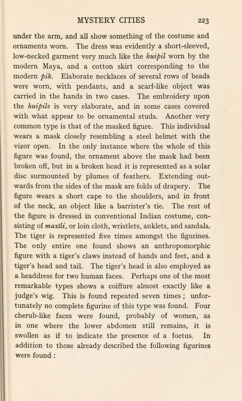 under the arm, and all show something of the costume and ornaments worn. The dress was evidently a short-sleeved, low-necked garment very much like the huipil worn by the modern Maya, and a cotton skirt corresponding to the modern pik. Elaborate necklaces of several rows of beads were worn, with pendants, and a scarf-like object was carried in the hands in two cases. The embroidery upon the huipils is very elaborate, and in some cases covered with what appear to be ornamental studs. Another very common type is that of the masked figure. This individual wears a mask closely resembling a steel helmet with the vizor open. In the only instance where the whole of this figure was found, the ornament above the mask had been broken off, but in a broken head it is represented as a solar disc surmounted by plumes of feathers. Extending out¬ wards from the sides of the mask are folds of drapery. The figure wears a short cape to the shoulders, and in front of the neck, an object like a barrister’s tie. The rest of the figure is dressed in conventional Indian costume, con¬ sisting of maxtli, or loin cloth, wristlets, anklets, and sandals. The tiger is represented five times amongst the figurines. The only entire one found shows an anthropomorphic figure with a tiger’s claws instead of hands and feet, and a tiger’s head and tail. The tiger’s head is also employed as a headdress for two human faces. Perhaps one of the most remarkable types shows a coiffure almost exactly like a judge’s wig. This is found repeated seven times ; unfor¬ tunately no complete figurine of this type was found. Four cherub-like faces were found, probably of women, as in one where the lower abdomen still remains, it is swollen as if to indicate the presence of a foetus. In addition to those already described the following figurines were found :