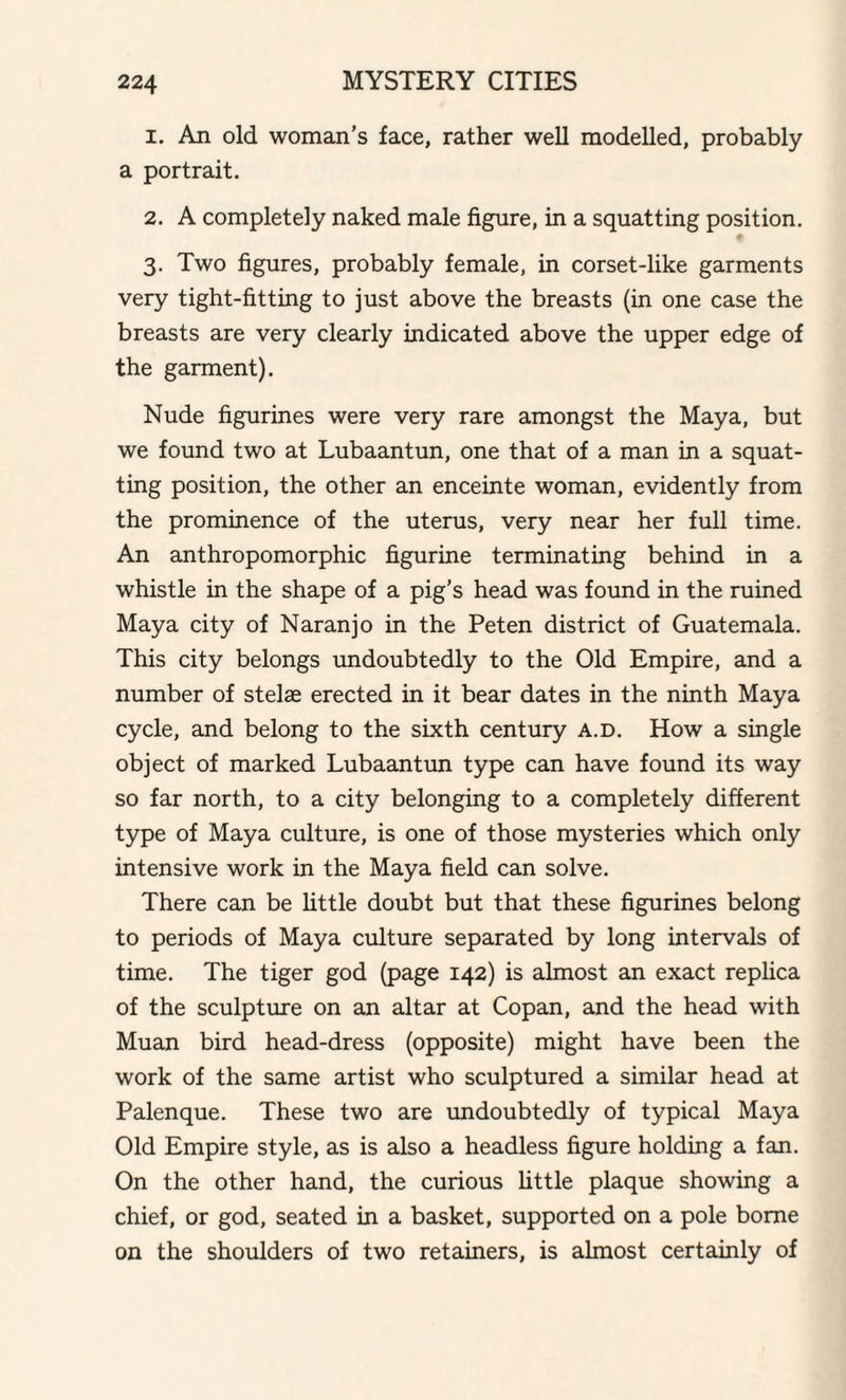 1. An old woman’s face, rather well modelled, probably a portrait. 2. A completely naked male figure, in a squatting position. 3. Two figures, probably female, in corset-like garments very tight-fitting to just above the breasts (in one case the breasts are very clearly indicated above the upper edge of the garment). Nude figurines were very rare amongst the Maya, but we found two at Lubaantun, one that of a man in a squat¬ ting position, the other an enceinte woman, evidently from the prominence of the uterus, very near her full time. An anthropomorphic figurine terminating behind in a whistle in the shape of a pig’s head was found in the ruined Maya city of Naranjo in the Peten district of Guatemala. This city belongs undoubtedly to the Old Empire, and a number of stelae erected in it bear dates in the ninth Maya cycle, and belong to the sixth century a.d. How a single object of marked Lubaantun type can have found its way so far north, to a city belonging to a completely different type of Maya culture, is one of those mysteries which only intensive work in the Maya field can solve. There can be little doubt but that these figurines belong to periods of Maya culture separated by long intervals of time. The tiger god (page 142) is almost an exact replica of the sculpture on an altar at Copan, and the head with Muan bird head-dress (opposite) might have been the work of the same artist who sculptured a similar head at Palenque. These two are undoubtedly of typical Maya Old Empire style, as is also a headless figure holding a fan. On the other hand, the curious little plaque showing a chief, or god, seated in a basket, supported on a pole borne on the shoulders of two retainers, is almost certainly of