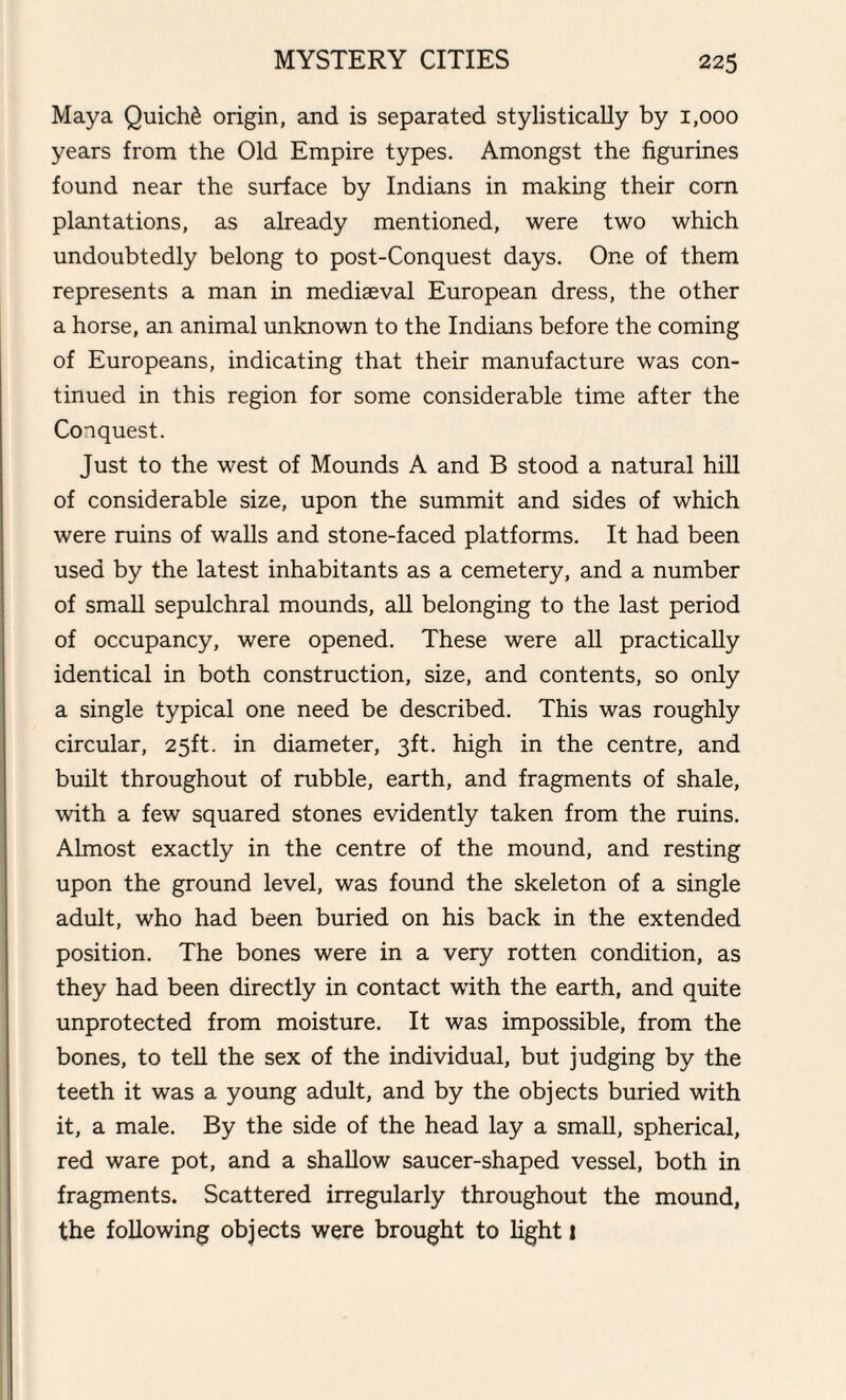Maya Quiche origin, and is separated stylistically by 1,000 years from the Old Empire types. Amongst the figurines found near the surface by Indians in making their corn plantations, as already mentioned, were two which undoubtedly belong to post-Conquest days. One of them represents a man in mediaeval European dress, the other a horse, an animal unknown to the Indians before the coming of Europeans, indicating that their manufacture was con¬ tinued in this region for some considerable time after the Conquest. Just to the west of Mounds A and B stood a natural hill of considerable size, upon the summit and sides of which were ruins of walls and stone-faced platforms. It had been used by the latest inhabitants as a cemetery, and a number of small sepulchral mounds, all belonging to the last period of occupancy, were opened. These were all practically identical in both construction, size, and contents, so only a single typical one need be described. This was roughly circular, 25ft. in diameter, 3ft. high in the centre, and built throughout of rubble, earth, and fragments of shale, with a few squared stones evidently taken from the ruins. Almost exactly in the centre of the mound, and resting upon the ground level, was found the skeleton of a single adult, who had been buried on his back in the extended position. The bones were in a very rotten condition, as they had been directly in contact with the earth, and quite unprotected from moisture. It was impossible, from the bones, to tell the sex of the individual, but judging by the teeth it was a young adult, and by the objects buried with it, a male. By the side of the head lay a small, spherical, red ware pot, and a shallow saucer-shaped vessel, both in fragments. Scattered irregularly throughout the mound, the following objects were brought to light 1