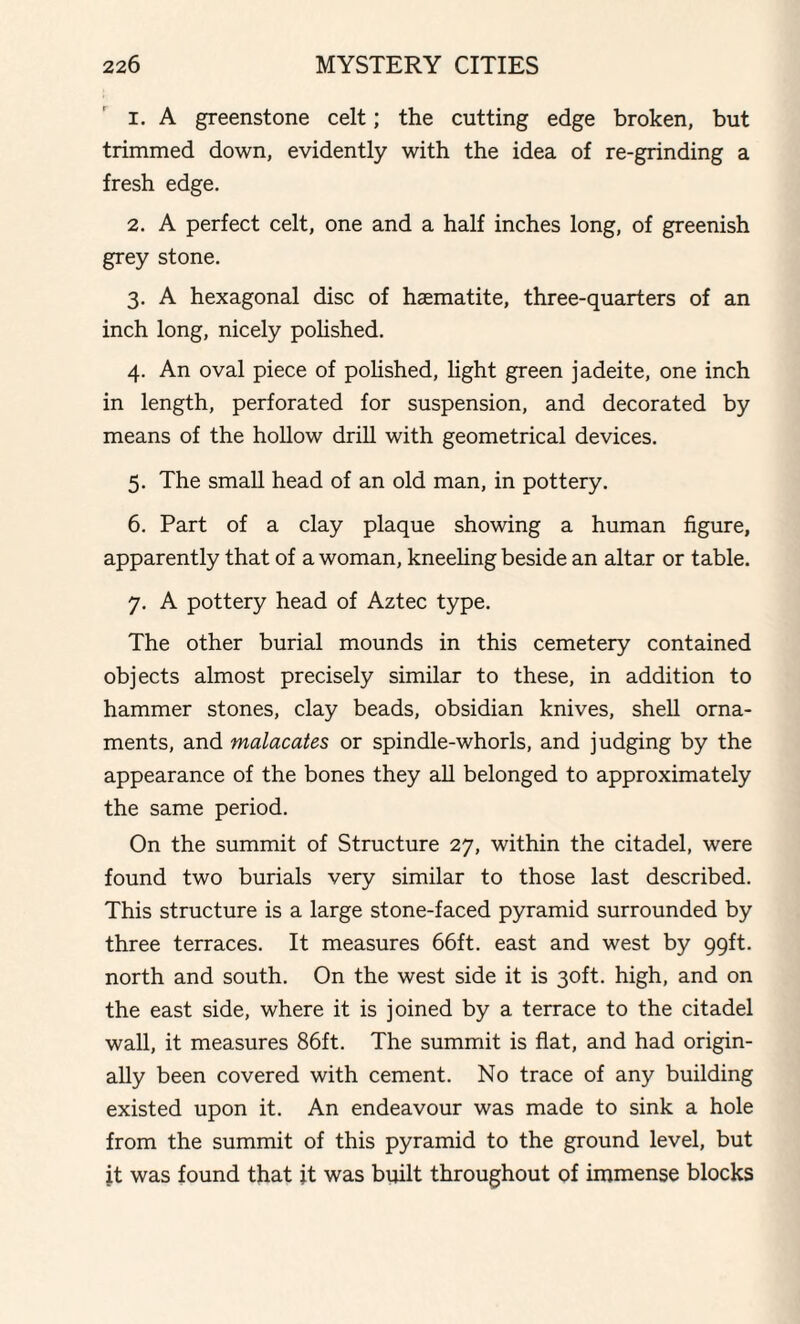 1. A greenstone celt; the cutting edge broken, but trimmed down, evidently with the idea of re-grinding a fresh edge. 2. A perfect celt, one and a half inches long, of greenish grey stone. 3. A hexagonal disc of haematite, three-quarters of an inch long, nicely polished. 4. An oval piece of polished, light green jadeite, one inch in length, perforated for suspension, and decorated by means of the hollow drill with geometrical devices. 5. The small head of an old man, in pottery. 6. Part of a clay plaque showing a human figure, apparently that of a woman, kneeling beside an altar or table. 7. A pottery head of Aztec type. The other burial mounds in this cemetery contained objects almost precisely similar to these, in addition to hammer stones, clay beads, obsidian knives, shell orna¬ ments, and malacates or spindle-whorls, and judging by the appearance of the bones they all belonged to approximately the same period. On the summit of Structure 27, within the citadel, were found two burials very similar to those last described. This structure is a large stone-faced pyramid surrounded by three terraces. It measures 66ft. east and west by 99ft. north and south. On the west side it is 30ft. high, and on the east side, where it is joined by a terrace to the citadel wall, it measures 86ft. The summit is flat, and had origin¬ ally been covered with cement. No trace of any building existed upon it. An endeavour was made to sink a hole from the summit of this pyramid to the ground level, but it was found that it was built throughout of immense blocks