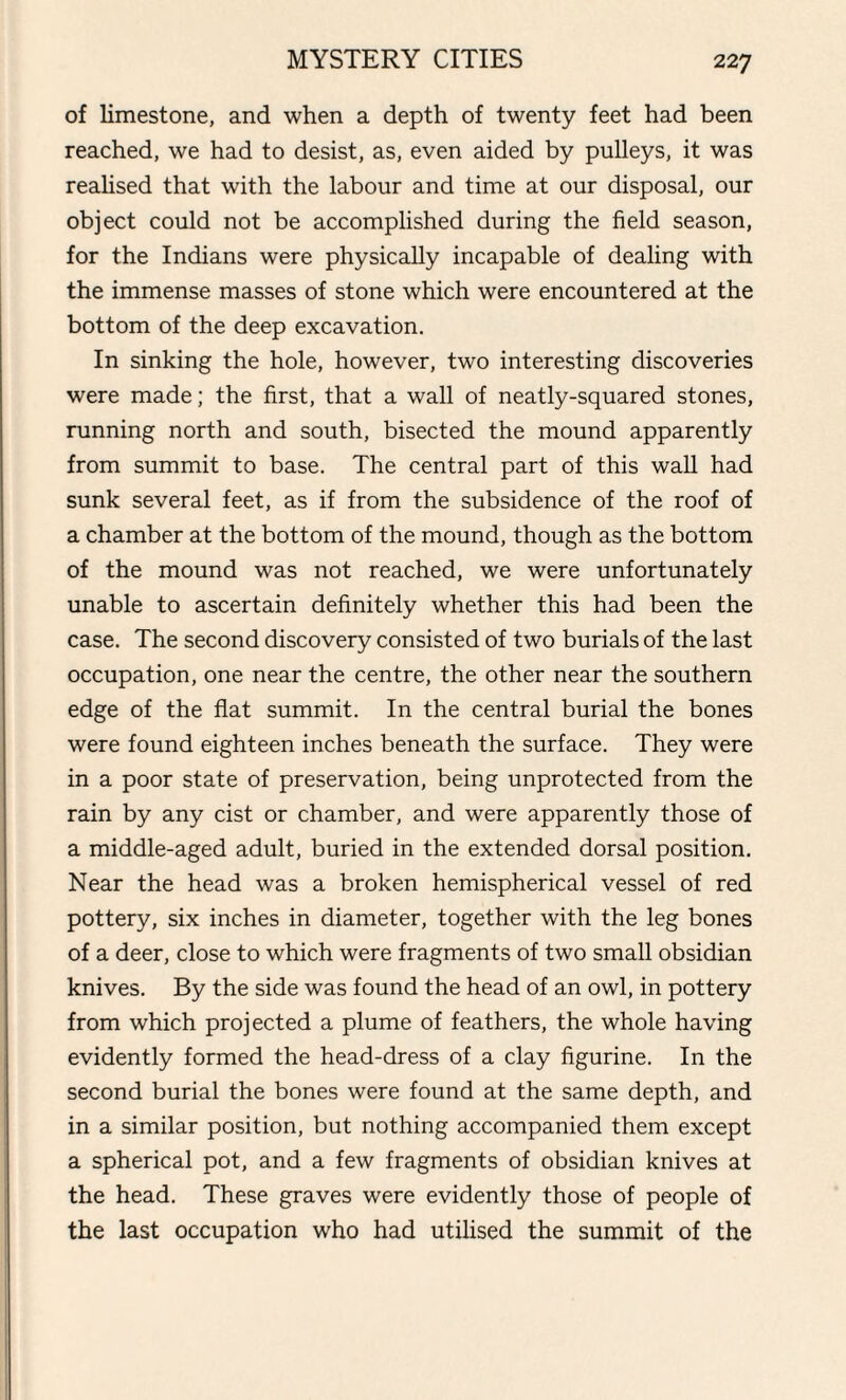 of limestone, and when a depth of twenty feet had been reached, we had to desist, as, even aided by pulleys, it was realised that with the labour and time at our disposal, our object could not be accomplished during the field season, for the Indians were physically incapable of dealing with the immense masses of stone which were encountered at the bottom of the deep excavation. In sinking the hole, however, two interesting discoveries were made; the first, that a wall of neatly-squared stones, running north and south, bisected the mound apparently from summit to base. The central part of this wall had sunk several feet, as if from the subsidence of the roof of a chamber at the bottom of the mound, though as the bottom of the mound was not reached, we were unfortunately unable to ascertain definitely whether this had been the case. The second discovery consisted of two burials of the last occupation, one near the centre, the other near the southern edge of the flat summit. In the central burial the bones were found eighteen inches beneath the surface. They were in a poor state of preservation, being unprotected from the rain by any cist or chamber, and were apparently those of a middle-aged adult, buried in the extended dorsal position. Near the head was a broken hemispherical vessel of red pottery, six inches in diameter, together with the leg bones of a deer, close to which were fragments of two small obsidian knives. By the side was found the head of an owl, in pottery from which projected a plume of feathers, the whole having evidently formed the head-dress of a clay figurine. In the second burial the bones were found at the same depth, and in a similar position, but nothing accompanied them except a spherical pot, and a few fragments of obsidian knives at the head. These graves were evidently those of people of the last occupation who had utilised the summit of the