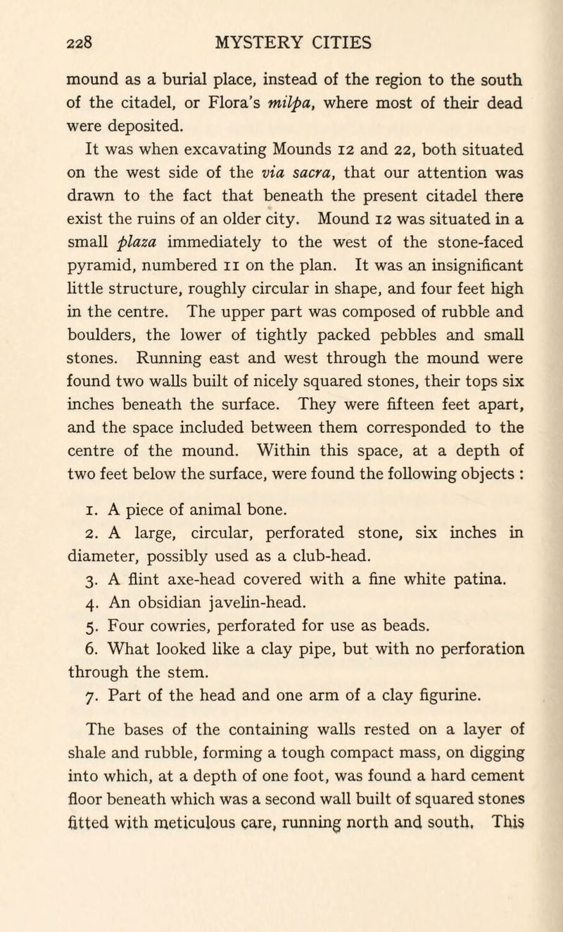 mound as a burial place, instead of the region to the south of the citadel, or Flora’s milpa, where most of their dead were deposited. It was when excavating Mounds 12 and 22, both situated on the west side of the via sacra, that our attention was drawn to the fact that beneath the present citadel there exist the ruins of an older city. Mound 12 was situated in a small plaza immediately to the west of the stone-faced pyramid, numbered 11 on the plan. It was an insignificant little structure, roughly circular in shape, and four feet high in the centre. The upper part was composed of rubble and boulders, the lower of tightly packed pebbles and small stones. Running east and west through the mound were found two walls built of nicely squared stones, their tops six inches beneath the surface. They were fifteen feet apart, and the space included between them corresponded to the centre of the mound. Within this space, at a depth of two feet below the surface, were found the following objects : 1. A piece of animal bone. 2. A large, circular, perforated stone, six inches in diameter, possibly used as a club-head. 3. A flint axe-head covered with a fine white patina. 4. An obsidian javelin-head. 5. Four cowries, perforated for use as beads. 6. What looked like a clay pipe, but with no perforation through the stem. 7. Part of the head and one arm of a clay figurine. The bases of the containing walls rested on a layer of shale and rubble, forming a tough compact mass, on digging into which, at a depth of one foot, was found a hard cement floor beneath which was a second wall built of squared stones fitted with meticulous care, running north and south, This