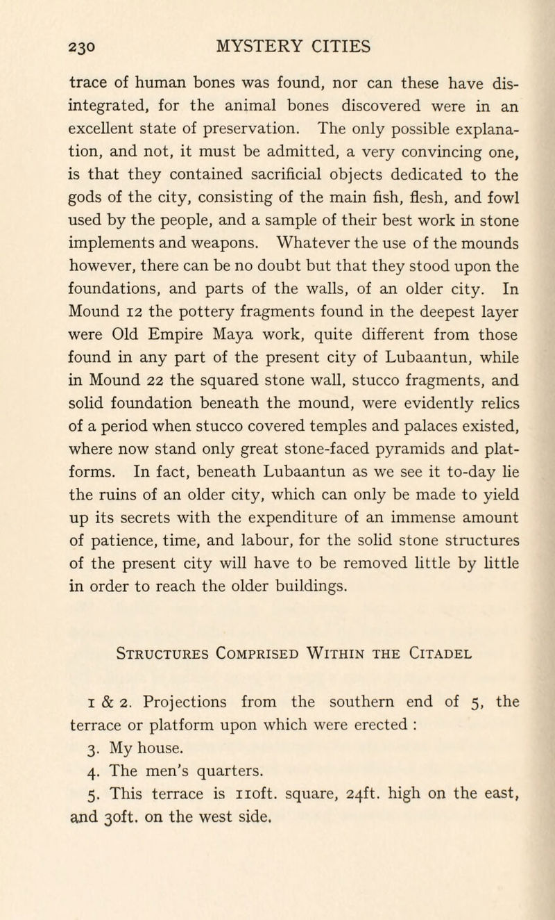 trace of human bones was found, nor can these have dis¬ integrated, for the animal bones discovered were in an excellent state of preservation. The only possible explana¬ tion, and not, it must be admitted, a very convincing one, is that they contained sacrificial objects dedicated to the gods of the city, consisting of the main fish, flesh, and fowl used by the people, and a sample of their best work in stone implements and weapons. Whatever the use of the mounds however, there can be no doubt but that they stood upon the foundations, and parts of the walls, of an older city. In Mound 12 the pottery fragments found in the deepest layer were Old Empire Maya work, quite different from those found in any part of the present city of Lubaantun, while in Mound 22 the squared stone wall, stucco fragments, and solid foundation beneath the mound, were evidently relics of a period when stucco covered temples and palaces existed, where now stand only great stone-faced pyramids and plat¬ forms. In fact, beneath Lubaantun as we see it to-day lie the ruins of an older city, which can only be made to yield up its secrets with the expenditure of an immense amount of patience, time, and labour, for the solid stone structures of the present city will have to be removed little by little in order to reach the older buildings. Structures Comprised Within the Citadel 1 & 2. Projections from the southern end of 5, the terrace or platform upon which were erected : 3. My house. 4. The men’s quarters. 5. This terrace is 110ft. square, 24ft. high on the east, and 30ft. on the west side.