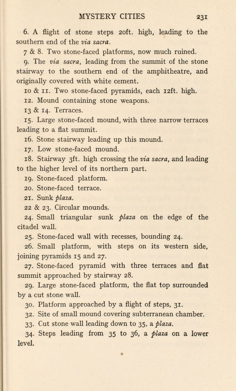 6. A flight of stone steps 20ft. high, leading to the southern end of the via sacra. 7 & 8. Two stone-faced platforms, now much ruined. 9. The via sacra, leading from the summit of the stone stairway to the southern end of the amphitheatre, and originally covered with white cement. 10 & 11. Two stone-faced pyramids, each 12ft. high. 12. Mound containing stone weapons. 13 & 14. Terraces. 15. Large stone-faced mound, with three narrow terraces leading to a flat summit. 16. Stone stairway leading up this mound. 17. Low stone-faced mound. 18. Stairway 3ft. high crossing the via sacra, and leading to the higher level of its northern part. 19. Stone-faced platform. 20. Stone-faced terrace. 21. Sunk plaza. 22 & 23. Circular mounds. 24. Small triangular sunk plaza on the edge of the citadel wall. 25. Stone-faced wall with recesses, bounding 24. 26. Small platform, with steps on its western side, joining pyramids 15 and 27. 27. Stone-faced pyramid with three terraces and flat summit approached by stairway 28. 29. Large stone-faced platform, the flat top surrounded by a cut stone wall. 30. Platform approached by a flight of steps, 31. 32. Site of small mound covering subterranean chamber. 33. Cut stone wall leading down to 35, a plaza. 34. Steps leading from 35 to 36, a plaza on a lower level.