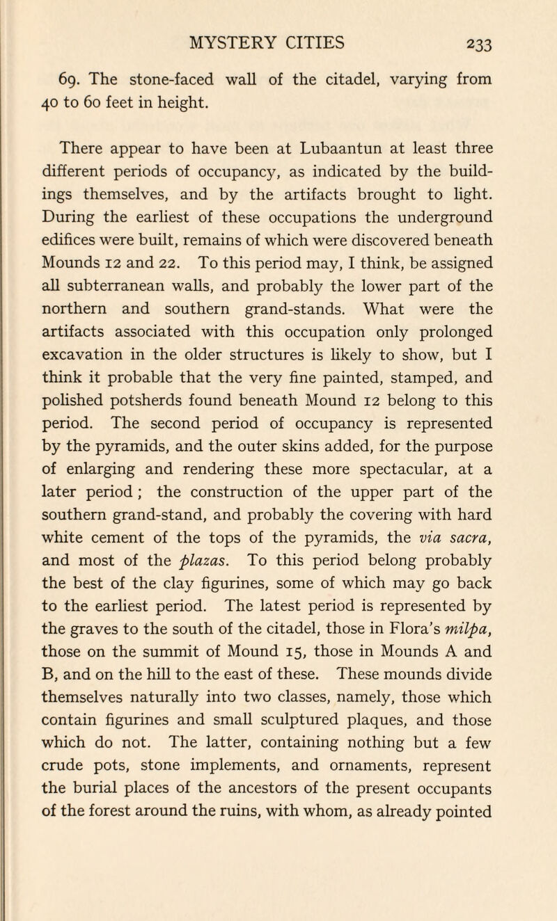 69. The stone-faced wall of the citadel, varying from 40 to 60 feet in height. There appear to have been at Lubaantun at least three different periods of occupancy, as indicated by the build¬ ings themselves, and by the artifacts brought to light. During the earliest of these occupations the underground edifices were built, remains of which were discovered beneath Mounds 12 and 22. To this period may, I think, be assigned all subterranean walls, and probably the lower part of the northern and southern grand-stands. What were the artifacts associated with this occupation only prolonged excavation in the older structures is likely to show, but I think it probable that the very fine painted, stamped, and polished potsherds found beneath Mound 12 belong to this period. The second period of occupancy is represented by the pyramids, and the outer skins added, for the purpose of enlarging and rendering these more spectacular, at a later period ; the construction of the upper part of the southern grand-stand, and probably the covering with hard white cement of the tops of the pyramids, the via sacra, and most of the plazas. To this period belong probably the best of the clay figurines, some of which may go back to the earliest period. The latest period is represented by the graves to the south of the citadel, those in Flora’s milpa, those on the summit of Mound 15, those in Mounds A and B, and on the hill to the east of these. These mounds divide themselves naturally into two classes, namely, those which contain figurines and small sculptured plaques, and those which do not. The latter, containing nothing but a few crude pots, stone implements, and ornaments, represent the burial places of the ancestors of the present occupants of the forest around the ruins, with whom, as already pointed