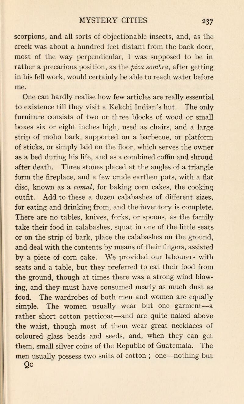 scorpions, and all sorts of objectionable insects, and, as the creek was about a hundred feet distant from the back door, most of the way perpendicular, I was supposed to be in rather a precarious position, as the pica sombra, after getting in his fell work, would certainly be able to reach water before me. One can hardly realise how few articles are really essential to existence till they visit a Kekchi Indian’s hut. The only furniture consists of two or three blocks of wood or small boxes six or eight inches high, used as chairs, and a large strip of moho bark, supported on a barbecue, or platform of sticks, or simply laid on the floor, which serves the owner as a bed during his life, and as a combined coffin and shroud after death. Three stones placed at the angles of a triangle form the fireplace, and a few crude earthen pots, with a flat disc, known as a comal, for baking com cakes, the cooking outfit. Add to these a dozen calabashes of different sizes, for eating and drinking from, and the inventory is complete. There are no tables, knives, forks, or spoons, as the family take their food in calabashes, squat in one of the little seats or on the strip of bark, place the calabashes on the ground, and deal with the contents by means of their fingers, assisted by a piece of corn cake. We provided our labourers with seats and a table, but they preferred to eat their food from the ground, though at times there was a strong wind blow¬ ing, and they must have consumed nearly as much dust as food. The wardrobes of both men and women are equally simple. The women usually wear but one garment—a rather short cotton petticoat—and are quite naked above the waist, though most of them wear great necklaces of coloured glass beads and seeds, and, when they can get them, small silver coins of the Republic of Guatemala. The men usually possess two suits of cotton ; one—nothing but