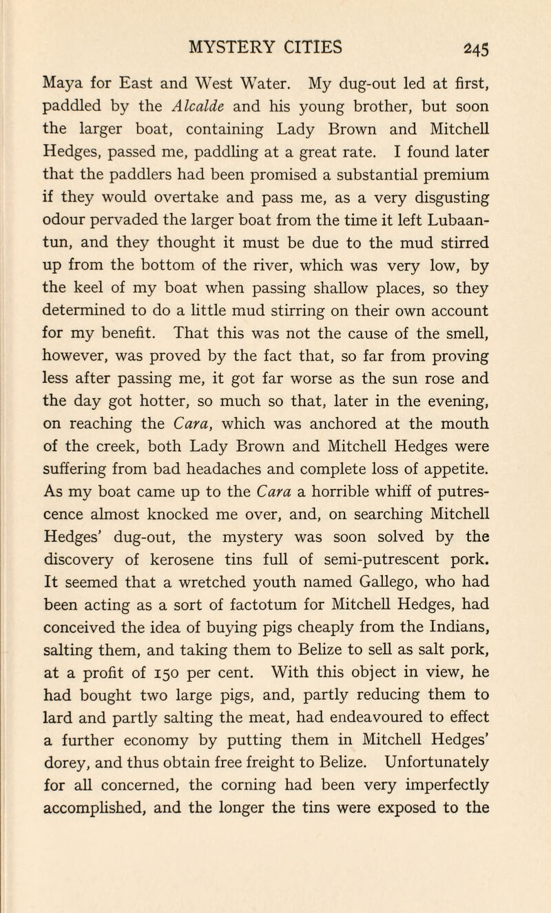 Maya for East and West Water. My dug-out led at first, paddled by the Alcalde and his young brother, but soon the larger boat, containing Lady Brown and Mitchell Hedges, passed me, paddling at a great rate. I found later that the paddlers had been promised a substantial premium if they would overtake and pass me, as a very disgusting odour pervaded the larger boat from the time it left Lubaan- tun, and they thought it must be due to the mud stirred up from the bottom of the river, which was very low, by the keel of my boat when passing shallow places, so they determined to do a little mud stirring on their own account for my benefit. That this was not the cause of the smell, however, was proved by the fact that, so far from proving less after passing me, it got far worse as the sun rose and the day got hotter, so much so that, later in the evening, on reaching the Cara, which was anchored at the mouth of the creek, both Lady Brown and Mitchell Hedges were suffering from bad headaches and complete loss of appetite. As my boat came up to the Cara a horrible whiff of putres¬ cence almost knocked me over, and, on searching Mitchell Hedges’ dug-out, the mystery was soon solved by the discovery of kerosene tins full of semi-putrescent pork. It seemed that a wretched youth named Gallego, who had been acting as a sort of factotum for Mitchell Hedges, had conceived the idea of buying pigs cheaply from the Indians, salting them, and taking them to Belize to sell as salt pork, at a profit of 150 per cent. With this object in view, he had bought two large pigs, and, partly reducing them to lard and partly salting the meat, had endeavoured to effect a further economy by putting them in Mitchell Hedges’ dorey, and thus obtain free freight to Belize. Unfortunately for all concerned, the corning had been very imperfectly accomplished, and the longer the tins were exposed to the