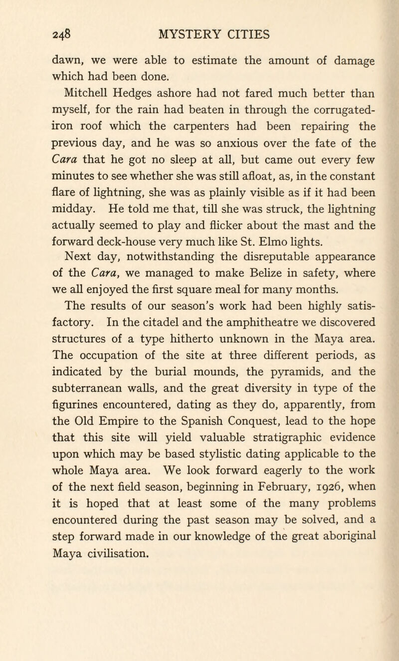 dawn, we were able to estimate the amount of damage which had been done. Mitchell Hedges ashore had not fared much better than myself, for the rain had beaten in through the corrugated- iron roof which the carpenters had been repairing the previous day, and he was so anxious over the fate of the Cara that he got no sleep at all, but came out every few minutes to see whether she was still afloat, as, in the constant flare of lightning, she was as plainly visible as if it had been midday. He told me that, till she was struck, the lightning actually seemed to play and flicker about the mast and the forward deck-house very much like St. Elmo lights. Next day, notwithstanding the disreputable appearance of the Cara, we managed to make Belize in safety, where we all enjoyed the first square meal for many months. The results of our season’s work had been highly satis¬ factory. In the citadel and the amphitheatre we discovered structures of a type hitherto unknown in the Maya area. The occupation of the site at three different periods, as indicated by the burial mounds, the pyramids, and the subterranean walls, and the great diversity in type of the figurines encountered, dating as they do, apparently, from the Old Empire to the Spanish Conquest, lead to the hope that this site will yield valuable stratigraphic evidence upon which may be based stylistic dating applicable to the whole Maya area. We look forward eagerly to the work of the next field season, beginning in February, 1926, when it is hoped that at least some of the many problems encountered during the past season may be solved, and a step forward made in our knowledge of the great aboriginal Maya civilisation.