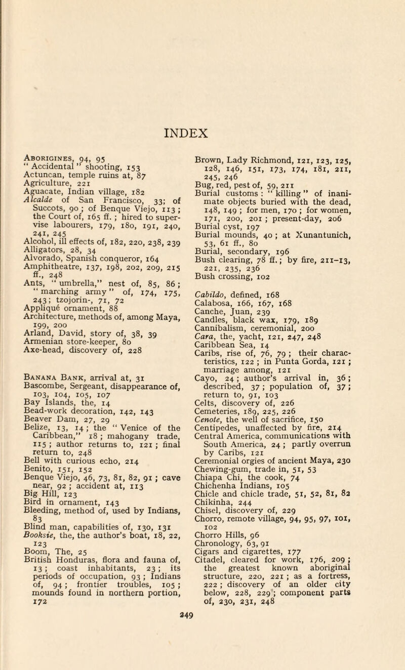 Aborigines, 94, 95 “ Accidental ” shooting, 153 Actuncan, temple ruins at, 87 Agriculture, 221 Aguacate, Indian village, 182 Alcalde of San Francisco, 33; of Succots, 90 ; of Benque Viejo, 113 ; the Court of, 165 ff. ; hired to super¬ vise labourers, 179, 180, 191, 240, 241. 245 Alcohol, ill effects of, 182, 220, 238, 239 Alligators, 28, 34 Alvorado, Spanish conqueror, 164 Amphitheatre, 137, 198, 202, 209, 215 ff., 248 Ants, “ umbrella,” nest of, 85, 86 ; “marching army” of, 174, 175, 243; tzojorin-, 71, 72 Applique ornament, 88 Architecture, methods of, among Maya, 199, 200 Arland, David, story of, 38, 39 Armenian store-keeper, 80 Axe-head, discovery of, 228 Banana Bank, arrival at, 31 Bascombe, Sergeant, disappearance of, 103, 104, 105, 107 Bay Islands, the, 14 Bead-work decoration, 142, 143 Beaver Dam, 27, 29 Belize, 13, 14; the “ Venice of the Caribbean,” 18 ; mahogany trade, 115 ; author returns to, 121 ; final return to, 248 Bell with curious echo, 214 Benito, 151, 152 Benque Viejo, 46, 73, 81, 82, 91 ; cave near, 92 ; accident at, 113 Big Hill, 123 Bird in ornament, 143 Bleeding, method of, used by Indians, 83 Blind man, capabilities of, 130, 131 Booksie, the, the author’s boat, 18, 22, 123 Boom, The, 25 British Honduras, flora and fauna of, 13 ; coast inhabitants, 23 ; its periods of occupation, 93 ; Indians of, 94 ; frontier troubles, 105 ; mounds found in northern portion, 172 Brown, Lady Richmond, 121, 123, 125, 128, 146, 151, 173, 174, 181, 211, 245, 246 Bug, red, pest of, 59, 211 Burial customs : “ killing ” of inani¬ mate objects buried with the dead, 148, 149 ; for men, 170 ; for women, 171, 200, 201 ; present-day, 206 Burial cyst, 197 Burial mounds, 40 ; at Xunantunich, 53, 61 ff., 80 Burial, secondary, 196 Bush clearing, 78 ff.; by fire, 211-13, 221, 235, 236 Bush crossing, 102 Cabildo, defined, 168 Calabosa, 166, 167, 168 Canche, Juan, 239 Candles, black wax, 179, 189 Cannibalism, ceremonial, 200 Cara, the, yacht, 121, 247, 248 Caribbean Sea, 14 Caribs, rise of, 76, 79 ; their charac¬ teristics, 122 ; in Punta Gorda, 121 ; marriage among, 121 Cayo, 24; author’s arrival in, 36; described, 37 ; population of, 37; return to, 91, 103 Celts, discovery of, 226 Cemeteries, 189, 225, 226 Cenote, the well of sacrifice, 150 Centipedes, unaffected by fire, 214 Central America, communications with South America, 24 ; partly overrun by Caribs, 121 Ceremonial orgies of ancient Maya, 230 Chewing-gum, trade in, 51, 53 Chiapa Chi, the cook, 74 Chichenha Indians, 105 Chicle and chicle trade, 51, 52, 81, 82 Chikinha, 244 Chisel, discovery of, 229 Chorro, remote village, 94, 95, 97> 101, 102 Chorro Hills, 96 Chronology, 63, 91 Cigars and cigarettes, 177 Citadel, cleared for work, 176, 209 ; the greatest known aboriginal structure, 220, 221 ; as a fortress, 222 ; discovery of an older city below, 228, 229 ; component parts of, 230, 231, 248