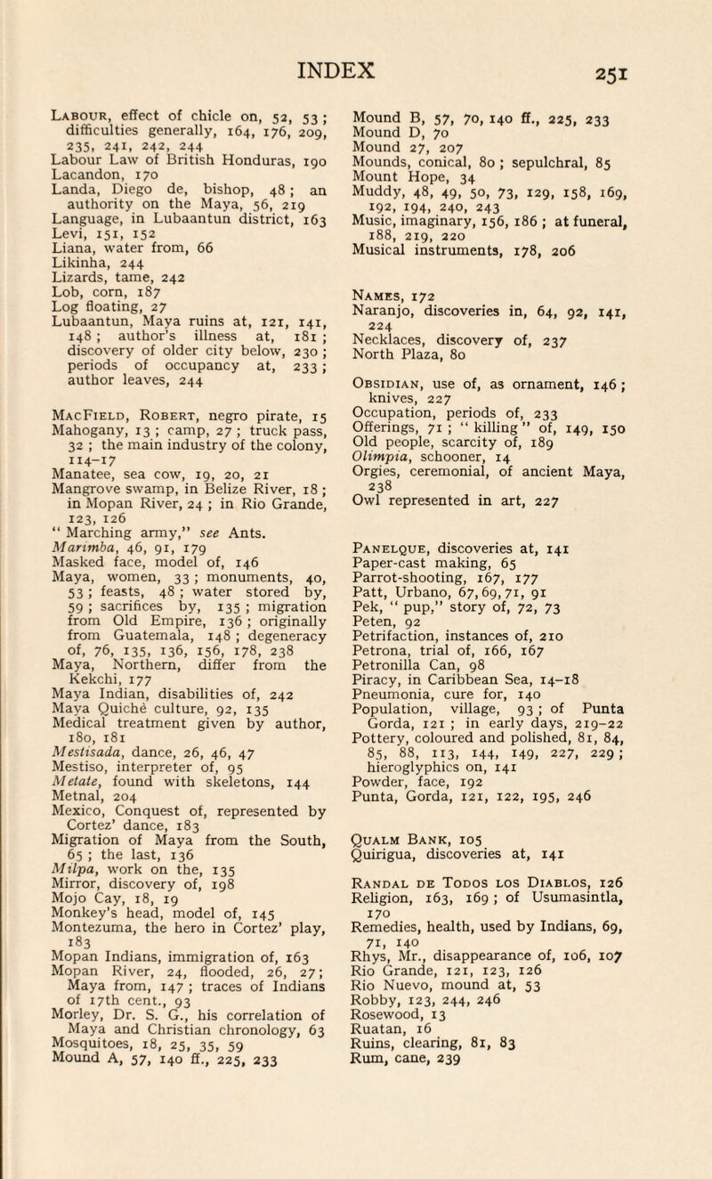 Labour, effect of chicle on, 52, 53 ; difficulties generally, 164, 176, 209, 235, 241, 242, 244 Labour Law of British Honduras, 190 Lacandon, 170 Landa, Diego de, bishop, 48 ; an authority on the Maya, 56, 219 Language, in Lubaantun district, 163 Levi, 151, 152 Liana, water from, 66 Likinha, 244 Lizards, tame, 242 Lob, corn, 187 Log floating, 27 Lubaantun, Maya ruins at, 121, 141, 148 ; author’s illness at, 181 ; discovery of older city below, 230 ; periods of occupancy at, 233 ; author leaves, 244 MacField, Robert, negro pirate, 15 Mahogany, 13 ; camp, 27 ; truck pass, 32 ; the main industry of the colony, 114-17 Manatee, sea cow, 19, 20, 21 Mangrove swamp, in Belize River, 18 ; in Mopan River, 24 ; in Rio Grande, 123, 126 “ Marching army,” see Ants. Marimba, 46, 91, 179 Masked face, model of, 146 Maya, women, 33 ; monuments, 40, 53 ; feasts, 48 ; water stored by, 59 ; sacrifices by, 135 ; migration from Old Empire, 136 ; originally from Guatemala, 148 ; degeneracy of, 76, 135, 136, 156, 178, 238 Maya, Northern, differ from the Kekchi, 177 Maya Indian, disabilities of, 242 Maya Quiche culture, 92, 135 Medical treatment given by author, 180, 181 Mestisada, dance, 26, 46, 47 Mestiso, interpreter of, 95 Metate, found with skeletons, 144 Metnal, 204 Mexico, Conquest of, represented by Cortez’ dance, 183 Migration of Maya from the South, 65 ; the last, 136 Milpa, work on the, 135 Mirror, discovery of, 198 Mojo Cay, 18, 19 Monkey’s head, model of, 145 Montezuma, the hero in Cortez’ play, 183 Mopan Indians, immigration of, 163 Mopan River, 24, flooded, 26, 27; Maya from, 147 ; traces of Indians of 17th cent., 93 Morley, Dr. S. G., his correlation of Maya and Christian chronology, 63 Mosquitoes, 18, 25, 35, 59 Mound A, 57, 140 fi., 225, 233 Mound B, 57, 70, 140 ff., 225, 233 Mound D, 70 Mound 27, 207 Mounds, conical, 80 ; sepulchral, 85 Mount Hope, 34 Muddy, 48, 49, 50, 73, 129, 158, 169, 192, 194, 240, 243 Music, imaginary, 156, 186 ; at funeral, 188, 219, 220 Musical instruments, 178, 206 Names, 172 Naranjo, discoveries in, 64, 92, 141, 224 Necklaces, discovery of, 237 North Plaza, 80 Obsidian, use of, as ornament, 146 ; knives, 227 Occupation, periods of, 233 Offerings, 71; “killing” of, 149, 150 Old people, scarcity of, 189 Olimpia, schooner, 14 Orgies, ceremonial, of ancient Maya, 238 Owl represented in art, 227 Panelque, discoveries at, 141 Paper-cast making, 65 Parrot-shooting, 167, 177 Patt, Urbano, 67,69,71, 91 Pek, “ pup,” story of, 72, 73 Peten, 92 Petrifaction, instances of, 210 Petrona, trial of, 166, 167 Petronilla Can, 98 Piracy, in Caribbean Sea, 14-18 Pneumonia, cure for, 140 Population, village, 93 ; of Punta Gorda, 121 ; in early days, 219-22 Pottery, coloured and polished, 81, 84, 85, 88, 113, 144. 149. 227, 229; hieroglyphics on, 141 Powder, face, 192 Punta, Gorda, 121, 122, 195, 246 Qualm Bank, 105 Quirigua, discoveries at, 141 Randal de Todos los Diablos, 126 Religion, 163, 169; of Usumasintla, 170 Remedies, health, used by Indians, 69, 71, 140 Rhys, Mr., disappearance of, 106, 107 Rio Grande, 121, 123, 126 Rio Nuevo, mound at, 53 Robby, 123, 244, 246 Rosewood, 13 Ruatan, 16 Ruins, clearing, 81, 83 Rum, cane, 239