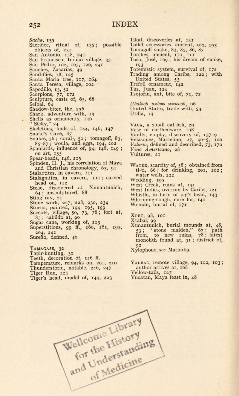 Sacha, 135 Sacrifice, ritual of, 135 ; possible objects of, 231 San Antonio, 158, 241 San Francisco, Indian village, 33 San Pedro, 102, 103, 126, 241 Sanches, Zacarias, 49 Sand-flies, 18, 125 Santa Maria tree, 117, 164 Santa Teresa, village, 102 Sapodillo, 13, 51 Scorpions, 77, 172 Sculpture, casts of, 65, 66 Seibal, 64 Shadow-biter, the, 236 Shark, adventure with, 19 Shells as ornaments, 146 “ Sicky,” 24 Skeletons, finds of, 144, 146, 147 Snake’s Cave, 87 Snakes, 36 ; coral-, 50 ; tomagoff, 83, 85-87 ; woula, and eggs, 194, 202 Spaniards, influence of, 94, 148, 149 ; on art, 155 Spear-heads, 146, 215 Spinden, H. J., his correlation of Maya and Christian chronology, 63, 91 Stalactites, in cavern, in Stalagmites, in cavern, in ; carved head on, 112 Stelas, discovered at Xunantunich, 64 ; unsculptured, 88 Sting ray, 21 Stone work, 227, 228, 230, 234 Stucco, painted, 194, 195, 199 Succots, village, 50, 73, 78 ; fort at, 83 ; cabildo at, 90 Sugar cane, working of, 113 Superstitions, 99 ff., 160, 181, 195, 204, 242 Surefio, defined, 40 Tamagass, 32 Tapir-hunting, 30 Teeth, decoration of, 146 ff. Temperature, remarks on, 201, 210 Thunderstorm, notable, 246, 247 Tiger Run, 125 Tiger’s head, model of, 144, 223 Tikal, discoveries at, 141 Toilet accessories, ancient, 192, 193 Tomagoff snake, 83, 85, 86, 87 Torches, ancient, no, in Tosh, Jos6, 169 ; his dream of snake, 193 Totemistic system, survival of, 172 Trading among Caribs, 122 ; with United States, 53 Trefoil ornament, 142 Tus, Juan, 124 Tzojorin, ant, bite of, 71, 72 Ubaloob uxben uincoob, 96 United States, trade with, 53 Utilla, 14 Vaca, a small cat-fish, 29 Vase of earthenware, 198 Vaults, empty, discovery of, 137-9 Velasquez, Marcelino, 27, 40-5, 100 Velorio, defined and described, 73, 170 Vino Americano, 28 Vultures, 21 Water, scarcity of, 58 ; obtained from ti-ti, 66 ; for drinking, 201, 202; water wells, 222 Wedding, 195 West Creek, ruins at, 191 West Indies, overrun by Caribs, 121 Whistle, in form of pig’s head, 143 Whooping-cough, cure for, 140 Woman, burial of, 171 Xpet, 98, 101 Xtabai, 99 Xunantunich, burial mounds at, 48, 53 ; “ stone maiden,” 67 ; path from, to new ruins, 78 ; latest monolith found at, 91 ; district of, 92 Xylophone, see Marimba. Yalbac, remote village, 94, 102, 103; author arrives at, 108 Yellow-tails, 127 Yucatan, Maya feast in, 48