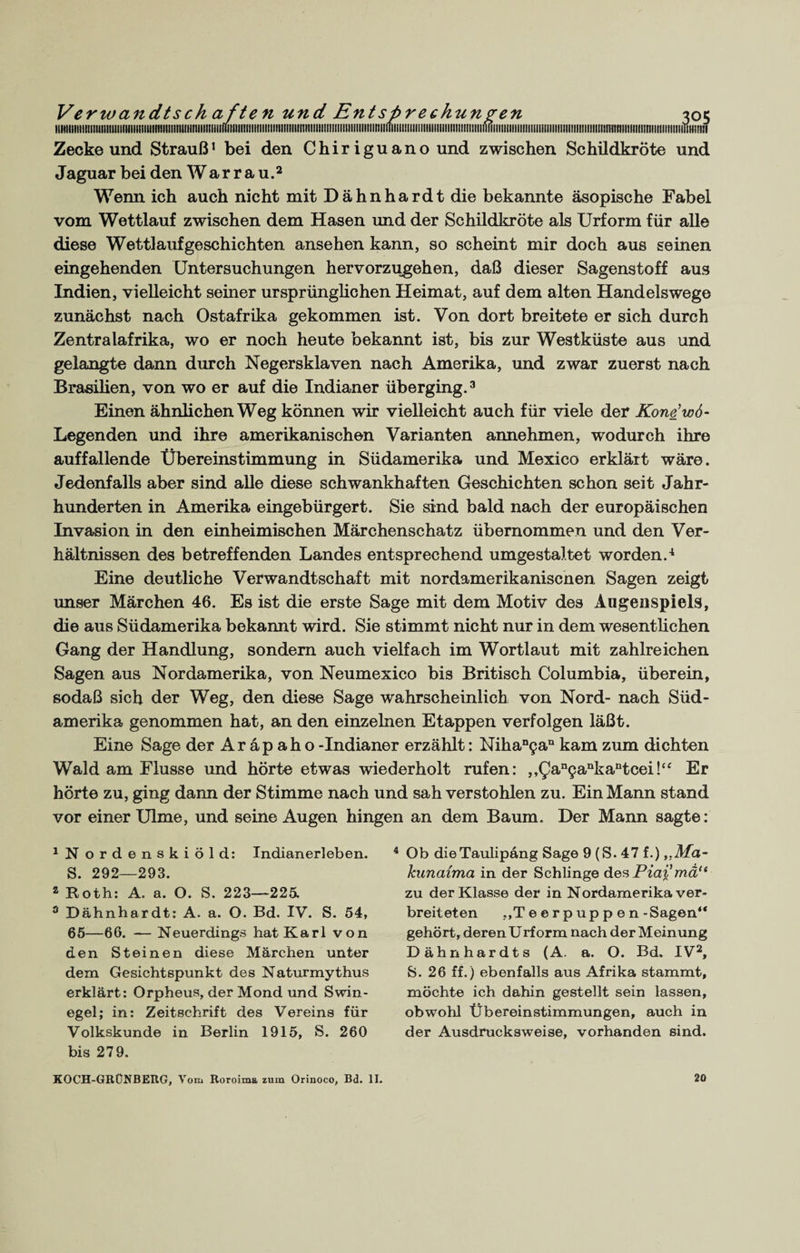 iiittiiiiitiiiiiimtiiiiiiiiiiifiuiiiiiiiiiiuiiituiiiiiiitfuiiiiiiiiiiiiiiiiiiiiiiiiiiniiiiiiiiiniiiiiiiiiiiiiimiifiiiiiiHN Zecke und Strauß1 bei den Chiriguano und zwischen Schildkröte und Jaguar beiden War rau.2 Wenn ich auch nicht mit Dähnhardt die bekannte äsopische Fabel vom Wettlauf zwischen dem Hasen und der Schildkröte als Urform für alle diese Wettlaufgeschichten ansehen kann, so scheint mir doch aus seinen eingehenden Untersuchungen hervorzugehen, daß dieser Sagenstoff aus Indien, vielleicht seiner ursprünglichen Heimat, auf dem alten Handelswege zunächst nach Ostafrika gekommen ist. Von dort breitete er sich durch Zentralafrika, wo er noch heute bekannt ist, bis zur Westküste aus und gelangte dann durch Negersklaven nach Amerika, und zwar zuerst nach Brasilien, von wo er auf die Indianer überging.3 Einen ähnlichen Weg können wir vielleicht auch für viele der Kone’wd- Legenden und ihre amerikanischen Varianten annehmen, wodurch ihre auffallende Übereinstimmung in Südamerika und Mexico erklärt wäre. Jedenfalls aber sind alle diese schwankhaften Geschichten schon seit Jahr¬ hunderten in Amerika eingebürgert. Sie sind bald nach der europäischen Invasion in den einheimischen Märchenschatz übernommen und den Ver¬ hältnissen des betreffenden Landes entsprechend umgestaltet worden.4 Eine deutliche Verwandtschaft mit nordamerikaniscnen Sagen zeigt unser Märchen 46. Es ist die erste Sage mit dem Motiv des Augenspiels, die aus Südamerika bekannt wird. Sie stimmt nicht nur in dem wesentlichen Gang der Handlung, sondern auch vielfach im Wortlaut mit zahlreichen Sagen aus Nordamerika, von Neumexico bis Britisch Columbia, überein, sodaß sich der Weg, den diese Sage wahrscheinlich von Nord- nach Süd¬ amerika genommen hat, an den einzelnen Etappen verfolgen läßt. Eine Sage der A r ä p a h o -Indianer erzählt: NihaD9an kam zum dichten Wald am Flusse und hörte etwas wiederholt rufen: ,,Qan9aQkantcei!“ Er hörte zu, ging dann der Stimme nach und sah verstohlen zu. Ein Mann stand vor einer Ulme, und seine Augen hingen an dem Baum. Der Mann sagte: 1 N ordenskiöld: Indianerleben. S. 292—293. a Roth: A. a. O. S. 223—225. 3 Dähnhardt: A. a. O. Bd. IV. S. 54, 65—66. — Neuerdings hat Karl von den Steinen diese Märchen unter dem Gesichtspunkt des Naturmythus erklärt: Orpheus, der Mond und Swin¬ egel; in: Zeitschrift des Vereins für Volkskunde in Berlin 1915, S. 260 bis 279. KOCH-GRÜNBERG, Vom Roroima zum Orinoco, Bd. II. 4 Ob dieTaulipäng Sage 9 (S. 47 f.) ,,Ma- kunaima in der Schlinge des Piai’mä<e zu der Klasse der in Nordamerika ver¬ breiteten „Teerpuppen-Sagen“ gehört, deren Urf orm nach der Meinung Dähnhardts (A. a. O. Bd. IV2, S. 26 ff.) ebenfalls aus Afrika stammt, möchte ich dahin gestellt sein lassen, obwohl Übereinstimmungen, auch in der Ausdrucksweise, vorhanden sind. 20