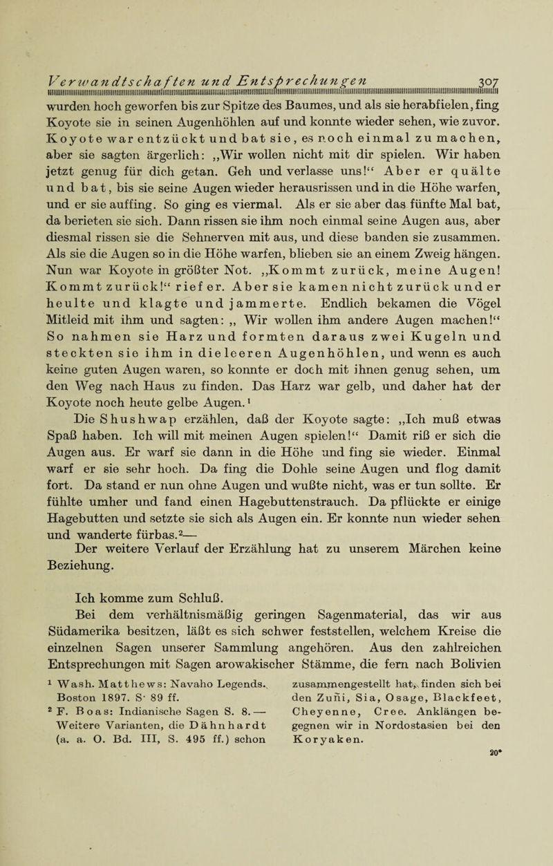 lllllllllllllllllillllllllllllllllllllllllllllllllllllllillllt.... wurden hoch geworfen bis zur Spitze des Baumes, und als sie herabfielen, fing Koyote sie in seinen Augenhöhlen auf und konnte wieder sehen, wie zuvor. Koyote war entzückt und bat sie, es noch einmal zu machen, aber sie sagten ärgerlich: „Wir wollen nicht mit dir spielen. Wir haben jetzt genug für dich getan. Geh und verlasse uns!“ Aber er quälte und bat, bis sie seine Augen wieder herausrissen und in die Höhe warfen, und er sie auffing. So ging es viermal. Als er sie aber das fünfte Mal bat, da berieten sie sich. Dann rissen sie ihm noch einmal seine Augen aus, aber diesmal rissen sie die Sehnerven mit aus, und diese banden sie zusammen. Als sie die Augen so in die Höhe warfen, blieben sie an einem Zweig hängen. Nun war Koyote in größter Not. „Kommt zurück, meine Augen! Kommt zurück!“ rief er. Aber sie kamen nicht zurück und er heulte und klagte und jammerte. Endlich bekamen die Vögel Mitleid mit ihm und sagten: ,, Wir wollen ihm andere Augen machen!“ So nahmen sie Harz und formten daraus zwei Kugeln und steckten sie ihm in dieleeren Augenhöhlen, und wenn es auch keine guten Augen waren, so konnte er doch mit ihnen genug sehen, um den Weg nach Haus zu finden. Das Harz war gelb, und daher hat der Koyote noch heute gelbe Augen.1 Die Shushwap erzählen, daß der Koyote sagte: „Ich muß etwas Spaß haben. Ich will mit meinen Augen spielen!“ Damit riß er sich die Augen aus. Er warf sie dann in die Höhe und fing sie wieder. Einmal warf er sie sehr hoch. Da fing die Dohle seine Augen und flog damit fort. Da stand er nun ohne Augen und wußte nicht, was er tun sollte. Er fühlte umher und fand einen Hagebutten Strauch. Da pflückte er einige Hagebutten und setzte sie sich als Augen ein. Er konnte nun wieder sehen und wanderte fürbas.2— Der weitere Verlauf der Erzählung hat zu unserem Märchen keine Beziehung. Ich komme zum Schluß. Bei dem verhältnismäßig geringen Sagenmaterial, das wir aus Südamerika besitzen, läßt es sich schwer feststellen, welchem Kreise die einzelnen Sagen unserer Sammlung angehören. Aus den zahlreichen Entsprechungen mit Sagen arowakischer Stämme, die fern nach Bolivien 1 Wash. Matthews: Navaho Legends., Boston 1897. S' 89 ff. 2 F. Boas: Indianische Sagen S. 8.— Weitere Varianten, die Dähnhardt (a. a. O. Bd. III, S. 495 ff.) schon zusanamengestellt hat,x finden sich bei den Zuni, Sia, Osage, Blackfeet, Cheyenne, Cree. Anklängen be¬ gegnen wir in Nordostasien bei den Koryak en. 20*