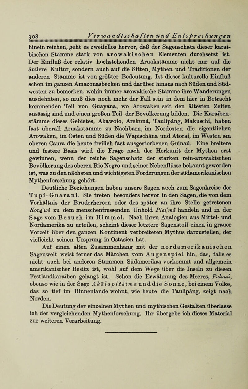 nilll!llllllll!lllllllllllllltllllll!lllilllllllllllt!IIIIIIIIIIIIllill1lllllillll!!llllllllllllllllllllllllllllllllllllllllllllllllilllllllllllllll!llllllllll!llllllllllll!lllllllllllllllllll1ll!lillltlllillltllllllllllllllllimillllillllll hinein reichen, geht es zweifellos hervor, daß der Sagenschatz dieser karai- bischen Stämme stark von arowakischen Elementen durchsetzt ist. Der Einfluß der relativ hochstehenden Aruakstämme nicht nur auf die äußere Kultur, sondern auch auf die Sitten, Mythen und Traditionen der anderen Stämme ist von größter Bedeutung. Ist dieser kulturelle Einfluß schon im ganzen Amazonasbecken und darüber hinaus nach Süden und Süd¬ westen zu bemerken, wohin immer arowakische Stämme ihre Wanderungen ausdehnten, so muß dies noch mehr der Fall sein in dem hier in Betracht kommenden Teil von Guayana, wo Arowaken seit den ältesten Zeiten ansässig sind und einen großen Teil der Bevölkerung bilden. Die Karaiben- stämme dieses Gebietes, Akawolo, Arekunä, Taulipang, Makuschl, haben fast überall Aruakstämme zu Nachbarn, im Nordosten die eigentlichen Arowaken, im Osten und Süden die Wapischäna und Atorai, im Westen am oberen Caura die heute freilich fast ausgestorbenen Guinaü. Eine breitere und festere Basis wird die Frage nach der Herkunft der Mythen erst gewinnen, wenn der reiche Sagenschatz der starken rein-arowakischen Bevölkerung des oberen Rio Negro und seiner Nebenflüsse bekannt geworden ist, was zu den nächsten und wichtigsten Forderungen der südamerikanischen Mythenforschung gehört. Deutliche Beziehungen haben unsere Sagen auch zum Sagenkreise der T u p i - G u a r a n i. Sie treten besonders hervor in den Sagen, die von dem Verhältnis der Bruderheroen oder des später an ihre Stelle getretenen Kone^wö zu dem menschenfressenden Unhold Piai’mä handeln und in der Sage vom Besuch im Himmel. Nach ihren Analogien aus Mittel- und Nordamerika zu urteilen, scheint dieser letztere Sagenstoff einen in grauer Vorzeit über den ganzen Kontinent verbreiteten Mythus darzustellen, der vielleicht seinen Ursprung in 0stasien hat. Auf einen alten Zusammenhang mit der nordamerikanischen Sagenwelt weist ferner das Märchen vom Augenspiel hin, das, falls es nicht auch bei anderen Stämmen Südamerikas vorkommt und allgemein amerikanischer Besitz ist, wohl auf dem Wege über die Inseln zu diesen Festlandkaraxben gelangt ist. Schon die Erwähnung des Meeres, Palaud, ebenso wie in der Sage AkälapiZ Sima unddie Sonne, bei einem Volke, das so tief im Binnenlande wohnt, wie heute die Taulipang, zeigt nach Norden. Die Deutung der einzelnen Mythen und mythischen Gestalten überlasse ich der vergleichenden Mythenforschung. Ihr übergebe ich dieses Material zur weiteren Verarbeitung.