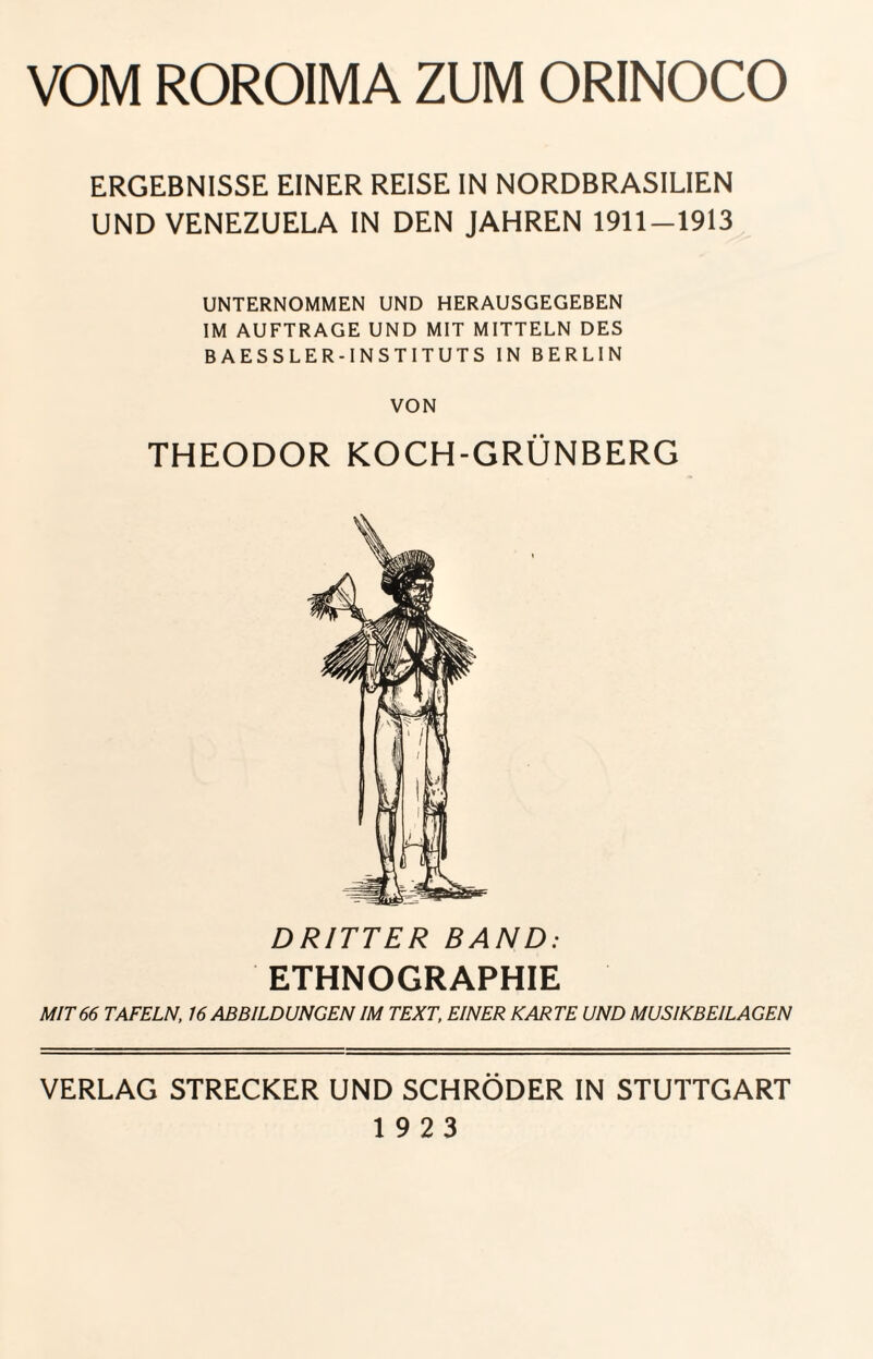 VOM ROROIMA ZUM ORINOCO ERGEBNISSE EINER REISE IN NORDBRASILIEN UND VENEZUELA IN DEN JAHREN 1911-1913 UNTERNOMMEN UND HERAUSGEGEBEN IM AUFTRAGE UND MIT MITTELN DES BAESSLER-INSTITUTS IN BERLIN VON THEODOR KOCH-GRÜNBERG DRITTER BAND: ETHNOGRAPHIE MIT66 TAFELN, 16 ABBILDUNGEN IM TEXT, EINER KARTE UND MUSIKBEILAGEN VERLAG STRECKER UND SCHRÖDER IN STUTTGART