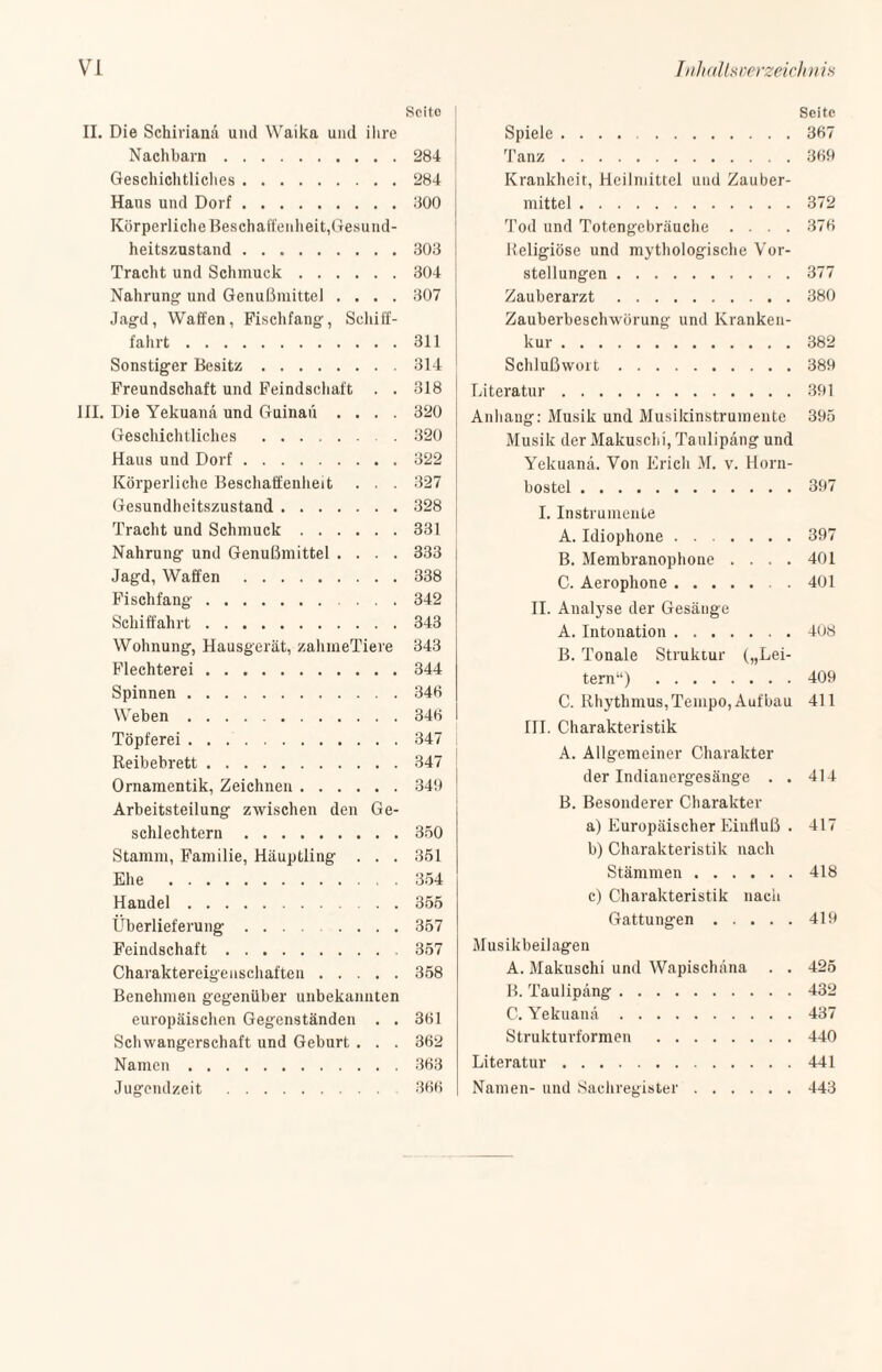 Seito II. Die Schirianä und Waika und ilire Nachbarn.284 Geschichtliches.284 Haus und Dorf.800 Körperliche Beschaffenheit,Gesund¬ heitszustand .303 Tracht und Schmuck.304 Nahrung und Genußmittel .... 307 Jagd, Waffen, Fischfang, Schiff¬ fahrt .311 Sonstiger Besitz.314 Freundschaft und Feindschaft . . 318 III. Die Yekuana und Guinaü .... 320 Geschichtliches .320 Haus und Dorf.322 Körperliche Beschaffenheit . . . 327 Gesundheitszustand.328 Tracht und Schmuck.331 Nahrung und Genußmittel .... 333 Jagd, Waffen.338 Fischfang.342 Schiffahrt.343 Wohnung, Hausgerät, zahmeTiere 343 Flechterei.344 Spinnen.346 Weben.346 Töpferei.347 Reibebrett.347 Ornamentik, Zeichnen.349 Arbeitsteilung zwischen den Ge¬ schlechtern .350 Stamm, Familie, Häuptling . . . 351 Ehe .354 Handel.355 Überlieferung. 357 Feindschaft.357 Charaktereigenschaften.358 Benehmen gegenüber unbekannten europäischen Gegenständen . . 361 Schwangerschaft und Geburt . . . 362 Namen.363 Jugendzeit . 366 Seite Spiele.367 Tanz.369 Krankheit, Heilmittel und Zauber¬ mittel .372 Tod und Totengebräuche .... 376 Religiöse und mythologische Vor¬ stellungen .377 Zauberarzt.380 Zauberbeschwörung und Kranken¬ kur .382 Schlußwort.389 Literatur.391 Anhang: Musik und Musikinstrumente 395 Musik der Makuschi, Taulipäng und Yekuana. Von Erich M. v. Horn¬ bostel .397 I. Instrumente A. Idiophone.397 B. Membranophone .... 401 C. Aerophone.. . 401 II. Analyse der Gesäuge A. Intonation.408 B. Tonale Struktur („Lei¬ tern“) .409 C. Rhythmus, Tempo, Aufbau 411 III. Charakteristik A. Allgemeiner Charakter der Indianergesänge . . 414 B. Besonderer Charakter a) Europäischer Einfluß . 417 b) Charakteristik nach Stämmen.418 c) Charakteristik nach Gattungen.419 Musikbeilagen A. Maknschi und Wapischäna . . 425 B. Taulipäng.432 C. Yekuana.437 Strukturformen .440 Literatur.441 Namen- und Sachregister.443