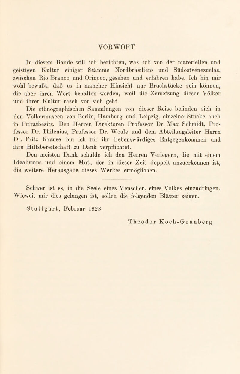 VORWORT In diesem Bande will ich berichten, was ich von der materiellen und geistigen Kultur einiger Stämme Nordbrasiliens und Südostvenezuelas, zwischen Rio Branco und Orinoco, gesehen und erfahren habe. Ich bin mir wohl bewußt, daß es in mancher Hinsicht nur Bruchstücke sein können, die aber ihren Wert behalten werden, weil die Zersetzung dieser Völker und ihrer Kultur rasch vor sich geht. Die ethnographischen Sammlungen von dieser Reise befinden sich in den Völkermuseen von Berlin, Hamburg und Leipzig, einzelne Stücke auch in Privatbesitz. Den Herren Direktoren Professor Dr. Max Schmidt, Pro¬ fessor Dr. Thilenius, Professor Dr. Weule und dem Abteilungsleiter Herrn Dr. Fritz Krause hin ich für ihr liebenswürdiges Entgegenkommen und ihre Hilfsbereitschaft zu Dank verpflichtet. Den meisten Dank schulde ich den Herren Verlegern, die mit einem Idealismus und einem Mut, der in dieser Zeit doppelt anzuerkennen ist, die weitere Herausgabe dieses Werkes ermöglichen. Schwer ist es, in die Seele eines Menschen, eines Volkes einzudringen. Wieweit mir dies gelungen ist, sollen die folgenden Blätter zeigen. Stuttgart, Februar 1923. Theodor Koch-Grünberg