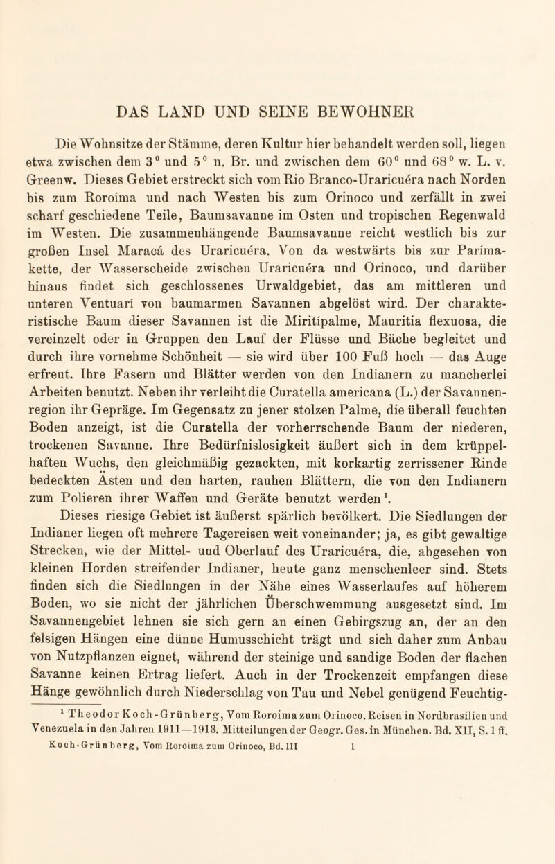 DAS LAND UND SEINE BEWOHNER Die Wohusitze der Stämme, deren Kultur hier behandelt werden soll, liegen etwa zwischen dem 3° und 5° n. Br. und zwischen dem 60° und 68° w. L. v. Greenw. Dieses Gebiet erstreckt sich vom Rio Branco-Uraricuera nach Norden bis zum Roroima und nach Westen bis zum Orinoco und zerfällt in zwei scharf geschiedene Teile, Baumsavanne im Osten und tropischen Regenwald im Westen. Die zusammenhängende Baumsavanne reicht westlich bis zur großen Insel Maracä des Uraricuera. Von da westwärts bis zur Parima- kette, der Wasserscheide zwischen Uraricuera und Orinoco, und darüber hinaus findet sich geschlossenes Urwaldgebiet, das am mittleren und unteren Ventuari von baumarmen Savannen abgelöst wird. Der charakte¬ ristische Baum dieser Savannen ist die Miritipalme, Mauritia flexuosa, die vereinzelt oder in Gruppen den Lauf der Flüsse und Bäche begleitet und durch ihre vornehme Schönheit — sie wird über 100 Fuß hoch — das Auge erfreut. Ihre Fasern und Blätter werden von den Indianern zu mancherlei Arbeiten benutzt. Neben ihr verleiht die Curatella americana (L.) der Savannen¬ region ihr Gepräge. Im Gegensatz zu jener stolzen Palme, die überall feuchten Boden anzeigt, ist die Curatella der vorherrschende Baum der niederen, trockenen Savanne. Ihre Bedürfnislosigkeit äußert sich in dem krüppel¬ haften Wuchs, den gleichmäßig gezackten, mit korkartig zerrissener Rinde bedeckten Ästen und den harten, rauhen Blättern, die von den Indianern zum Polieren ihrer Waffen und Geräte benutzt werden1. Dieses riesige Gebiet ist äußerst spärlich bevölkert. Die Siedlungen der Indianer liegen oft mehrere Tagereisen weit voneinander; ja, es gibt gewaltige Strecken, wie der Mittel- und Oberlauf des Uraricuera, die, abgesehen von kleinen Horden streifender Indianer, heute ganz menschenleer sind. Stets finden sich die Siedlungen in der Nähe eines Wasserlaufes auf höherem Boden, wo sie nicht der jährlichen Überschwemmung ausgesetzt sind. Im Savannengebiet lehnen sie sich gern an einen Gebirgszug an, der an den felsigen Hängen eine dünne Humusschicht trägt und sich daher zum Anbau von Nutzpflanzen eignet, während der steinige und sandige Boden der flachen Savanne keinen Ertrag liefert. Auch in der Trockenzeit empfangen diese Hänge gewöhnlich durch Niederschlag von Tau und Nebel genügend Feuchtig- 1 Theodor Koch - Gr iinb erg, Vom Roroima zum Orinoco. Reisen in Nordbrasilien und Venezuela in den Jahren 1911—1913. Mitteilungen der Geogr. Ges. in München. Bd. XII, S. 1 ff.