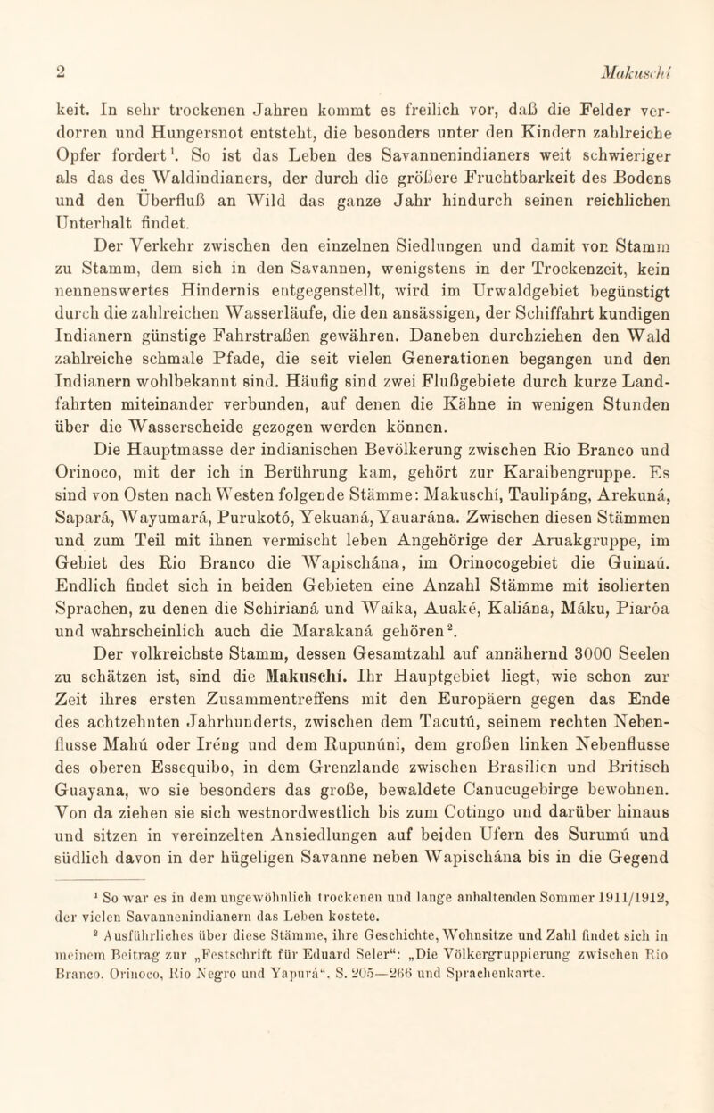 keit. In sehr trockenen Jahren kommt es freilich vor, daß die Felder ver¬ dorren und Hungersnot entsteht, die besonders unter den Kindern zahlreiche Opfer fordert So ist das Leben des Savannenindianers weit schwieriger als das des Waldindianers, der durch die größere Fruchtbarkeit des Bodens und den Überfluß an Wild das ganze Jahr hindurch seinen reichlichen Unterhalt findet. Der Verkehr zwischen den einzelnen Siedlungen und damit von Stamm zu Stamm, dem sich in den Savannen, wenigstens in der Trockenzeit, kein nennenswertes Hindernis eutgegenstellt, wird im Urwaldgebiet begünstigt durch die zahlreichen Wasserläufe, die den ansässigen, der Schiffahrt kundigen Indianern günstige Fahrstraßen gewähren. Daneben durchziehen den Wald zahlreiche schmale Pfade, die seit vielen Generationen begangen und den Indianern wohlbekannt sind. Häufig sind zwei Flußgebiete durch kurze Land¬ fahrten miteinander verbunden, auf denen die Kähne in wenigen Stunden über die Wasserscheide gezogen werden können. Die Hauptmasse der indianischen Bevölkerung zwischen Rio Branco und Orinoco, mit der ich in Berührung kam, gehört zur Karaibengruppe. Es sind von Osten nach Westen folgende Stämme: Makuschi, Taulipäng, Arekunä, Saparä, AVayumarä, Purukotö, Yekuanä, Yauaräna. Zwischen diesen Stämmen und zum Teil mit ihnen vermischt leben Angehörige der Aruakgruppe, im Gebiet des Rio Branco die Wapischäna, im Orinocogebiet die Guinaü. Endlich findet sich in beiden Gebieten eine Anzahl Stämme mit isolierten Sprachen, zu denen die Schirianä und Waika, Auake, Kaliäna, Mäku, Piaröa und wahrscheinlich auch die Marakana gehören1 2. Der volkreichste Stamm, dessen Gesamtzahl auf annähernd 3000 Seelen zu schätzen ist, sind die Makuschi. Ihr Hauptgebiet liegt, wie schon zur Zeit ihres ersten Zusammentreffens mit den Europäern gegen das Ende des achtzehnten Jahrhunderts, zwischen dem Tacutü, seinem rechten Neben¬ flüsse Mahü oder Ireng und dem Rupunüni, dem großen linken Nebenflüsse des oberen Essequibo, in dem Grenzlande zwischen Brasilien und Britisch Guayana, wo sie besonders das große, bewaldete Canucugebirge bewohnen. Von da ziehen sie sich westnordwestlich bis zum Cotingo und darüber hinaus und sitzen in vereinzelten Ansiedlungen auf beiden Ufern des Surumi'i und südlich davon in der hügeligen Savanne neben Wapischäna bis in die Gegend 1 So war es in dem ungewöhnlich trockenen und lange anhaltenden Sommer 1911/1912, der vielen Savannenindianern das Leben kostete. 2 Ausführliches über diese Stämme, ihre Geschichte, Wohnsitze und Zahl findet sich in meinem Beitrag zur „Festschrift für Eduard Seler“: „Die Völkergruppierung zwischen Rio Branco. Orinoco, Rio Negro und Yapurä“, S. 205—266 und Sprachenkarte.