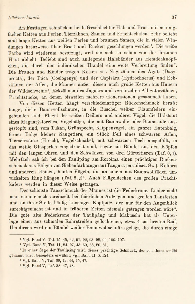 An Festtagen schmücken beide Geschlechter Hals und Brust mit mannig¬ fachen Ketten aus Perlen, Tierzähnen, Samen und Fruchtschalen. Sehr beliebt sind lange Ketten aus weißen Perlen und braunen Samen, die in vielen Win¬ dungen kreuzweise über Brust und Rücken geschlungen werden Die weiße Farbe wird wiederum bevorzugt, weil sie sich so schön von der braunen Haut abhebt. Beliebt sind auch anliegende Halsbänder aus Hemdeuknöpf- chen, die durch den indianischen Handel eine weite Verbreitung finden1 2. Die Frauen und Kinder tragen Ketten aus Nagezähnen des Aguti (Dasy- procta), der Päca (Coelogenys) und der Capivara (Hydrochoerus) und Eck¬ zähnen der Affen, die Männer außer diesen auch große Ketten aus Hauern der Wildschweine3, Eckzähnen des Jaguars und vereinzelten Alligatorzähnen, Prachtstücke, an denen bisweilen mehrere Generationen gesammelt haben. Von diesen Ketten hängt verschiedenartiger Rückenschmuck herab: lange, dicke Baumwollschnüre, in die Büschel weißer Flaumfedern ein¬ gebunden sind, Flügel des weißen Reihers und anderer Vögel, die Halshaut eines Maguarystorches, Vogelbälge, die mit Baumwolle oder Baumseide aus¬ gestopft sind, vom Tukan, Grünspecht, Klippenvogel, ein ganzer Entenbalg, ferner Bälge kleiner Säugetiere, ein Stück Fell eines schwarzen Affen, Tierschwänze (Hirsch), Vogelschnäbel, mit schwarzem Pech ausgefüllt, in das weiße Glasperlen eingedrückt sind, sogar ein Bündel aus den Köpfen mit den langen Ohren und den Schwänzen von drei Gürteltieren (Taf. 8, l). Mehrfach sah ich bei den Taulipäng am Roroima einen prächtigen Rücken¬ schmuck aus Bälgen von Siebenfarbtangaras (Tangara paradisea Sw.), Kolibris und anderen kleinen, bunten Vögeln, die an einem mit Baumwollfäden um¬ wickelten Ring hängen (Taf. 8,2)4 *. Auch Flügeldecken des großen Pracht¬ käfers werden in dieser Weise getragen. Der schönste Tanzschmuck des Mannes ist die Federkrone. Leider sieht man sie nur noch vereinzelt bei feierlichen Aufzügen und großen Tanzfesten und an ihrer Stelle häufig kitschigen Kopfputz, der nur für den Augenblick zurechtgemacht ist und in früheren Zeiten niemals getragen worden wäre6. Die gute alte Federkrone der Taulipäng und Makuschi hat als Unter¬ lage einen aus schmalen Rohrstreifen geflochtenen, etwa 4 cm breiten Reif. Um diesen wird ein Bündel weißer Baumwollschnüre gelegt, die durch einige 1 Vgl. Band V, Taf. 15, 45, 62, 91, 92, 93, 98, 99, 100, 107. 2 Vgl. Band V, Taf. 11, 24, 27, 43, 60, 68, 80, 81. 3 In einer Sage der Taulipäng wird dieser prächtige Schmuck, der von ihnen amatä genannt wird, besonders erwähnt; vgl. Band II, S. 124. 4 Vgl. Band V, Taf. 39, 43, 44, 45, 47. 6 Vgl. Band V, Taf. 38, 47, 48.