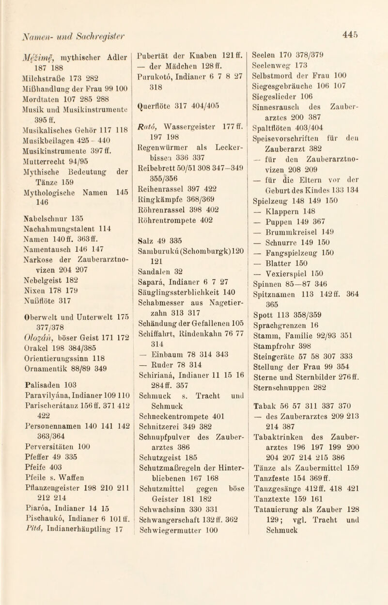 Mczime, mythischer Adler °187°188 Milchstraße 178 282 Mißhandlung der Frau 99 100 Mordtaten 107 285 288 Musik und Musikinstrumente 395 ff. Musikalisches Gehör 117 118 Musikbeilagen 425 - 440 Musikinstrumente 397 ff. Mutterrecht 94/95 Mythische Bedeutung der Tänze 159 Mythologische Namen 145 ' 146 Nabelschnur 135 Nachahmungstalent 114 Namen 140 ff. 363 ff. Namentausch 146 147 Narkose der Zauberarztno¬ vizen 204 207 Nebelgeist 182 Nixen 178 179 Nußflöte 317 Oberwelt und Unterwelt 175 377/378 Olozan, böser Geist 171 172 Orakel 198 384/385 Orientierungssinn 118 Ornamentik 88/89 349 Palisaden 103 Paravilyäna, Indianer 109 110 Parischerätauz 156 ff. 371 412 422 Personennamen 140 141 142 363/364 Perversitäten 100 Pfeffer 49 335 Pfeife 403 Pfeile s. Waffen Ptlanzengeister 198 210 211 212 214 Piaröa, Indianer 14 15 Pischauko, Indianer 6 101 ff. lJitd, Indianerhäuptling 17 Pubertät der Knaben 121 ff. — der Mädchen 128 ff. Purukotö, Indianer 6 7 8 27 318 Querflöte 317 404/405 Ratö, Wassergeister 177 ff. 197 198 Regenwürmer als Lecker¬ bissen 336 337 Reibebrett 50/51 308 347-349 355/356 Reihenrassel 397 422 Ringkämpfe 368/369 Röhrenrassel 398 402 Röhrentrompete 402 Salz 49 335 Samburukü(Schomburgk)120 121 Sandalen 32 Saparä, Indianer 6 7 27 Säuglingssterblichkeit 140 Schabmesser aus Nagetier¬ zahn 313 317 Schändung der Gefallenen 105 Schiffahrt, Rindenkahn 76 77 314 — Einbaum 78 314 343 — Ruder 78 314 Schirianä, Indianer 11 15 16 284 ff. 357 Schmuck s. Tracht und Schmuck Schneckentrompete 401 Schnitzerei 349 382 Schnupfpulver des Zauber¬ arztes 386 Schutzgeist 185 Schutzmaßregeln der Hinter¬ bliebenen 167 168 Schutzmittel gegen böse Geister 181 182 Schwachsinn 330 331 Schwangerschaft 132 ff. 362 Schwiegermutter 100 Seelen 170 378/379 Seelenweg 173 Selbstmord der Frau 100 Siegesgebräuche 106 107 Siegeslieder 106 Sinnesrausch des Zauber¬ arztes 200 387 Spaltflöten 403/404 Speisevorschriften für den Zauberarzt 382 — für den Zauberarztno¬ vizen 208 209 — für die Eltern vor der Geburt des Kindes 133 134 Spielzeug 148 149 150 — Klappern 148 — Puppen 149 367 — Brummkreisel 149 — Schnurre 149 150 — Fangspielzeug 150 — Blatter 150 — Vexierspiel 150 Spinnen 85—87 346 Spitznamen 113 142 ff. 364 365 Spott 113 358/359 Sprachgrenzen 16 Stamm, Familie 92/93 351 Stampfrohr 398 Steingeräte 57 58 307 333 Stellung der Frau 99 354 Sterne und Sternbilder 276 ff. Sternschnuppen 282 Tabak 56 57 311 337 370 — des Zauberarztes 209 213 214 387 Tabaktrinken des Zauber¬ arztes 196 197 199 200 204 207 214 215 386 Tänze als Zaubermittel 159 Tanzfeste 154 369 ff. Tanzgesänge 412 ff. 418 421 Tanztexte 159 161 Tatauierung als Zauber 128 129; vgl. Tracht und Schmuck