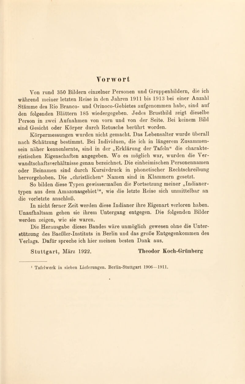 Vorwort Von rund 350 Bildern einzelner Personen und Gruppenbildern, die ich während meiner letzten Reise in den Jahren 1911 bis 1913 hei einer Anzahl Stämme des Rio Branco- und Orinoco-Gebietes aufgenommen habe, sind auf den folgenden Blättern 185 wiedergegeben. Jedes Brustbild zeigt dieselbe Person in zwei Aufnahmen von vorn und von der Seite. Bei keinem Bild sind Gesiebt oder Körper durch Retusche berührt worden. Körpermessungen wurden nicht gemacht. Das Lebensalter wurde überall nach Schätzung bestimmt. Bei Individuen, die ich in längerem Zusammen¬ sein näher kennenlernte, sind in der „Erklärung der Tafeln“ die charakte¬ ristischen Eigenschaften angegeben. Wo es möglich war, wurden die Ver¬ wandtschaftsverhältnisse genau bezeichnet. Die einheimischen Personennamen oder Beinamen sind durch Kursivdruck in phonetischer Rechtschreibung hervorgehoben. Die „christlichen“ Namen sind in Klammern gesetzt. So bilden diese Typen gewissermaßen die Fortsetzung meiner „Indianer¬ typen aus dem Amazonasgebiet^“, wie die letzte Reise sich unmittelbar an die vorletzte anschloß. In nicht ferner Zeit werden diese Indianer ihre Eigenart verloren haben. Unaufhaltsam gehen sie ihrem Untergang entgegen. Die folgenden Bilder werden zeigen, wie eie waren. Die Herausgabe dieses Bandes wäre unmöglich gewesen ohne die Unter¬ stützung des Baeßler-Instituts in Berlin und das große Entgegenkommen des Verlags. Dafür spreche ich hier meinen besten Dank aus. Stuttgart, März 1922. Theodor Koch-Grüiiherg ' Tafelweik in sieben Lieferungen. Berlin-Stuttgart 1906—1911.