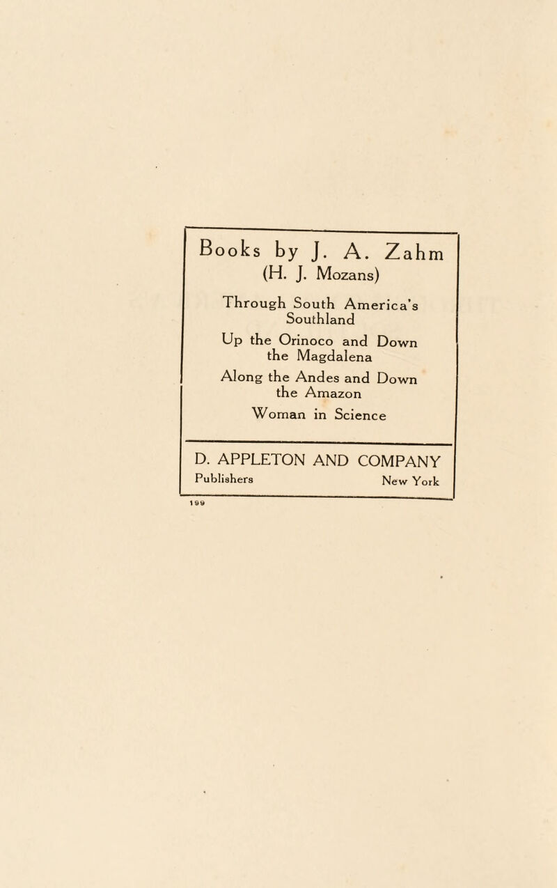 Books by J. A. Zahm (H. J. Mozans) Through S outh America’s Southland Up the Orinoco and Down the Magdalena Along the And es and Down the Amazon Woman in Science D. APPLETON AND COMPANY Publishers New York 199