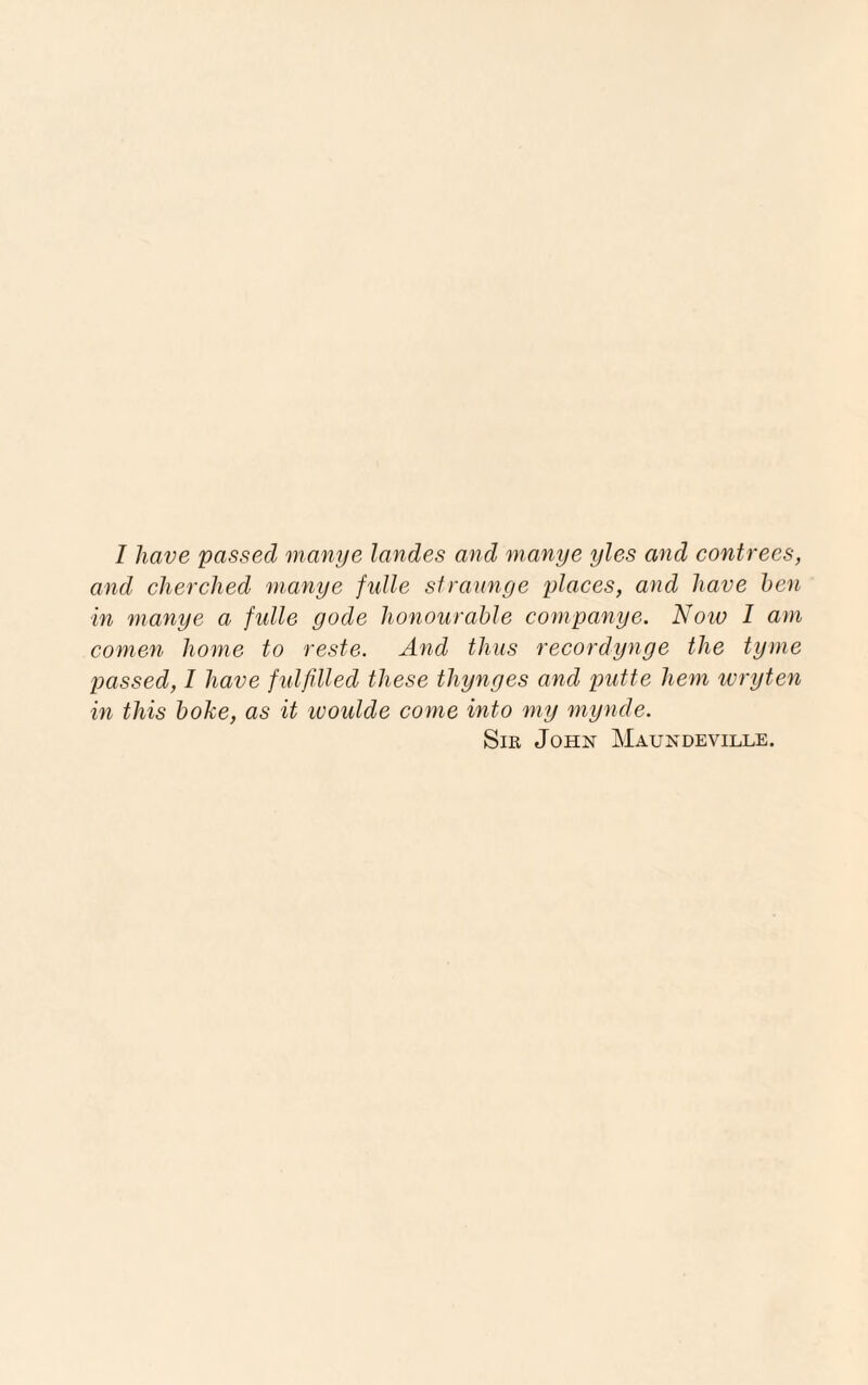 I have passed manye landes and manye yles and contrees, and cherched manye fulle straunge places, and have hen in manye a fulle gode honourable companye. Now I am comen home to reste. And thus recordynge the tyme passed, I have fulfilled these thynges and putte hem wryten in this hoke, as it ivoulde come into my mynde. Sir John Maundeville.
