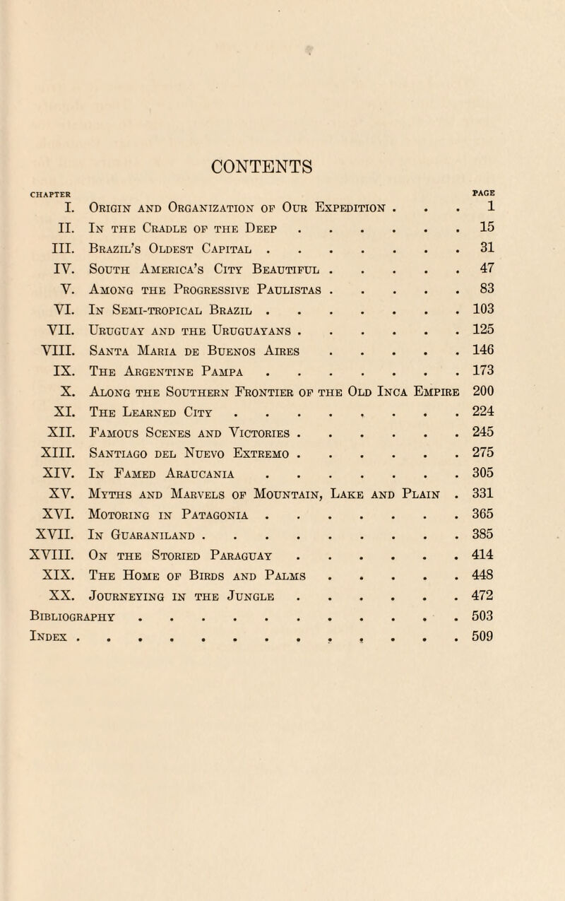 CONTENTS CHAPTER PAGE I. Origin and Organization op Our Expedition . . . 1 II. In the Cradle of the Deep.15 III. Brazil’s Oldest Capital.31 IV. South America’s City Beautiful.47 V. Among the Progressive Paulistas.83 VI. In Semi-tropical Brazil.103 VII. Uruguay and the Uruguayans.125 VIII. Santa Maria de Buenos Aires.146 IX. The Argentine Pampa.173 X. Along the Southern Frontier of the Old Inca Empire 200 XI. The Learned City ........ 224 XII. Famous Scenes and Victories.245 XIII. Santiago del Nuevo Extremo.275 XIV. In Famed Araucania.305 XV. Myths and Marvels of Mountain, Lake and Plain . 331 XVI. Motoring in Patagonia.365 XVII. In Guaraniland.385 XVIII. On the Storied Paraguay.414 XIX. The Home of Birds and Palms.448 XX. Journeying in the Jungle.472 Bibliography.503 Index. 509