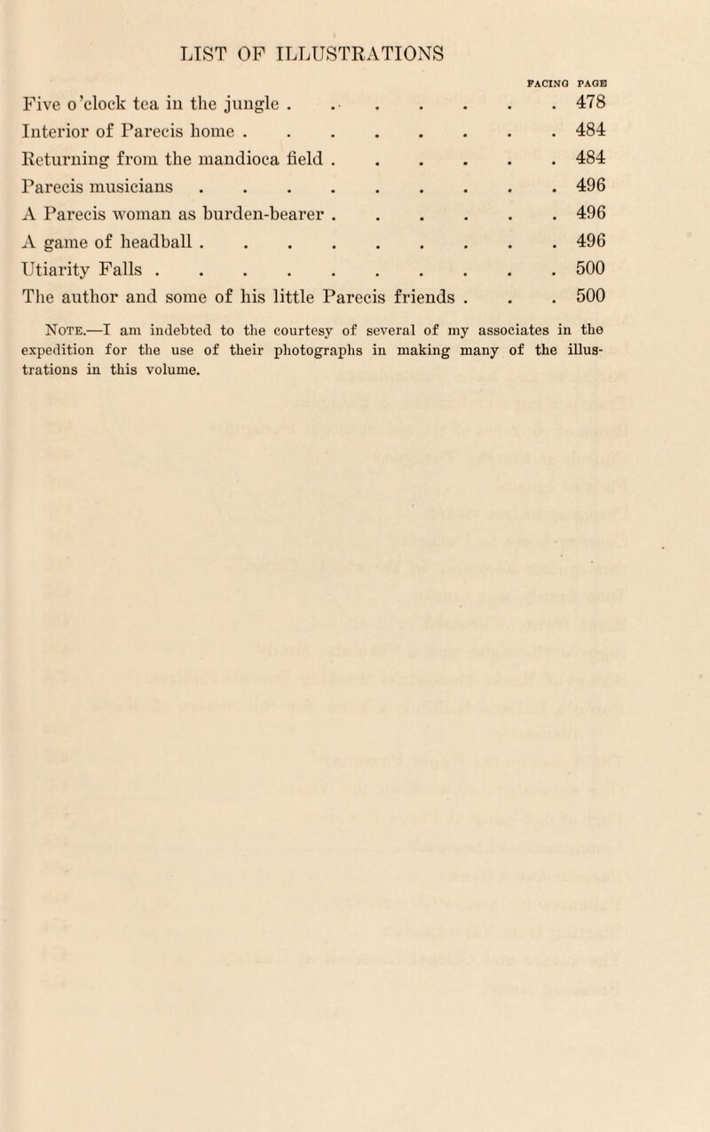 PACING PAGE Five o’clock tea in the jungle . 478 Interior of Parecis home.484 Returning from the mandioca field.484 Parecis musicians.496 A Parecis woman as burden-bearer.496 A game of headball.496 Utiarity Falls.500 The author and some of his little Parecis friends . . . 500 Note.—I am indebted to the courtesy of several of my associates in the expedition for the use of their photographs in making many of the illus¬ trations in this volume.