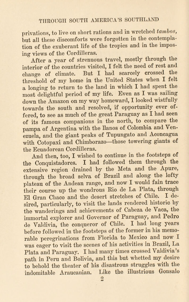privations, to live on short rations and in wretched tambos, but all these discomforts were forgotten in the contempla¬ tion of the exuberant life of the tropics and in the impos¬ ing views of the Cordilleras. After a year of strenuous travel, mostly through the interior of the countries visited, I felt the need of rest and change of climate. But I had scarcely crossed the threshold of my home in the United States when I felt a longing to return to the land in which I had spent the most delightful period of my life. Even as I was sailing down the Amazon on my way homeward, I looked wistfully towards the south and resolved, if opportunity ever of¬ fered, to see as much of the great Paraguay as I had seen of its famous companions in the north, to compare the pampa of Argentina with the llanos of Colombia and Ven¬ ezuela, and the giant peaks of Tupungato and Aconcagua with Cotopaxi and Chimborazo—those towering giants of the Ecuadorean Cordilleras. And then, too, I wished to continue in the footsteps of the Conquistadores. I had followed them through the extensive region drained by the Meta and the Apure, through the broad selva of Brazil and along the lofty plateau of the Andean range, and now I would fain trace their course up the wondrous Rio de La Plata, through El Gran Chaco and the desert stretches of Chile. I de¬ sired, particularly, to visit the lands rendered historic by the wanderings and achievements of Cabeza de Vaca, the immortal explorer and Governor of Paraguay, and Pedro de Valdivia, the conqueror of Chile. I had long years before followed in the footsteps of the former in his memo¬ rable peregrinations from Florida to Mexico and now I was eager to visit the scenes of his activities in Brazil, La Plata and Paraguay. I had many times crossed Valdivia’s path in Peru and Bolivia, and this but whetted my desire to behold the theater of his disastrous struggles with the indomitable Araucanian. Like the illustrious Gonsalo