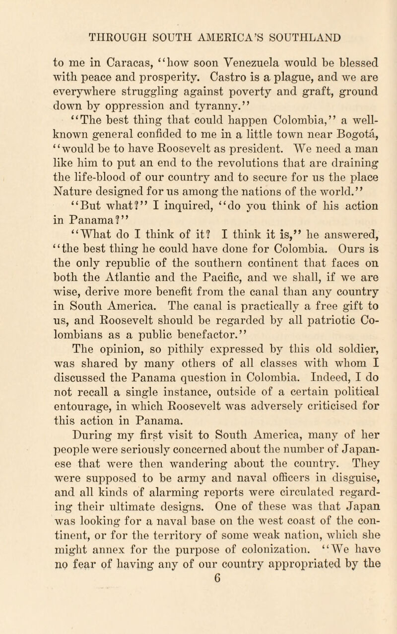 to me in Caracas, “liow soon Venezuela would be blessed with peace and prosperity. Castro is a plague, and we are everywhere struggling against poverty and graft, ground down by oppression and tyranny.” “The best thing that could happen Colombia,” a well- known general confided to me in a little town near Bogota, “would be to have Roosevelt as president. We need a man like him to put an end to the revolutions that are draining the life-blood of our country and to secure for us the place Nature designed for us among the nations of the world.” “But wliat?” I inquired, “do you think of his action in Panama?” “What do I think of it? I think it is,” he answered, “the best thing he could have done for Colombia. Ours is the only republic of the southern continent that faces on both the Atlantic and the Pacific, and we shall, if we are wise, derive more benefit from the canal than any country in South America. The canal is practically a free gift to us, and Roosevelt should be regarded by all patriotic Co¬ lombians as a public benefactor.” The opinion, so pithily expressed by this old soldier, was shared by many others of all classes with whom I discussed the Panama question in Colombia. Indeed, I do not recall a single instance, outside of a certain political entourage, in which Roosevelt was adversely criticised for this action in Panama. During my first visit to South America, many of her people were seriously concerned about the number of Japan¬ ese that were then wandering about the country. They were supposed to be army and naval officers in disguise, and all kinds of alarming reports were circulated regard¬ ing their ultimate designs. One of these was that Japan was looking for a naval base on the west coast of the con¬ tinent, or for the territory of some weak nation, which she might annex for the purpose of colonization. “We have no fear of having any of our country appropriated by the