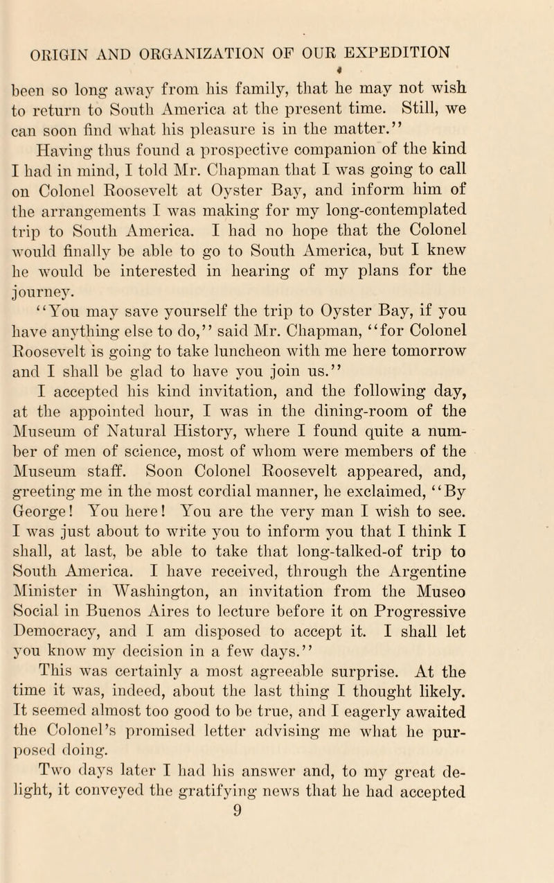 4 been so long away from his family, that he may not wish to return to South America at the present time. Still, we can soon find what his pleasure is in the matter.” Having thus found a prospective companion of the kind I had in mind, I told Mr. Chapman that I was going to call on Colonel Roosevelt at Oyster Bay, and inform him of the arrangements I was making for my long-contemplated trip to South America. I had no hope that the Colonel would finally be able to go to South America, but I knew he would be interested in hearing of my plans for the journey. “You may save yourself the trip to Oyster Bay, if you have anything else to do,” said Mr. Chapman, “for Colonel Roosevelt is going to take luncheon with me here tomorrow and I shall be glad to have you join us.” I accepted his kind invitation, and the following clay, at the appointed hour, I was in the dining-room of the Museum of Natural History, where I found quite a num¬ ber of men of science, most of whom were members of the Museum staff. Soon Colonel Roosevelt appeared, and, greeting me in the most cordial manner, he exclaimed, 4 ‘ By George! You here! You are the very man I wish to see. I was just about to write you to inform you that I think I shall, at last, be able to take that long-talked-of trip to South America. I have received, through the Argentine Minister in Washington, an invitation from the Museo Social in Buenos Aires to lecture before it on Progressive Democracy, and I am disposed to accept it. I shall let you know my decision in a few days.” This was certainly a most agreeable surprise. At the time it was, indeed, about the last thing I thought likely. It seemed almost too good to be true, and I eagerly awaited the Colonel’s promised letter advising me what he pur¬ posed doing. Two days later I had his answer and, to my great de¬ light, it conveyed the gratifying news that he had accepted