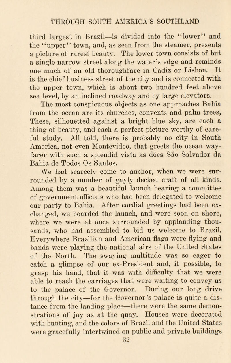 third largest in Brazil—is divided into the “lower” and the “upper” town, and, as seen from the steamer, presents a picture of rarest beauty. The lower town consists of but a single narrow street along the water’s edge and reminds one much of an old thoroughfare in Cadiz or Lisbon. It is the chief business street of the city and is connected with the upper town, which is about two hundred feet above sea level, by an inclined roadway and by large elevators. The most conspicuous objects as one approaches Bahia from the ocean are its churches, convents and palm trees, These, silhouetted against a bright blue sky, are each a thing of beauty, and each a perfect picture worthy of care¬ ful study. All told, there is probably no city in South America, not even Montevideo, that greets the ocean way¬ farer with such a splendid vista as does Sao Salvador da Bahia de Todos Os Santos. We had scarcely come to anchor, when we were sur¬ rounded by a number of gayly decked craft of all kinds. Among them was a beautiful launch bearing a committee of government officials who had been delegated to welcome our party to Bahia. After cordial greetings had been ex¬ changed, we boarded the launch, and were soon on shore, where we were at once surrounded by applauding thou¬ sands, who had assembled to bid us welcome to Brazil. Everywhere Brazilian and American flags were flying and bands were playing the national airs of the United States of the North. The swaying multitude was so eager to catch a glimpse of our ex-President and, if possible, to grasp his hand, that it was with difficulty that we were able to reach the carriages that were waiting to convey us to the palace of the Governor. During our long drive through the city—for the Governor’s palace is quite a dis¬ tance from the landing place—there were the same demon¬ strations of joy as at the quay. Houses were decorated with bunting, and the colors of Brazil and the United States were gracefully intertwined on public and private buildings