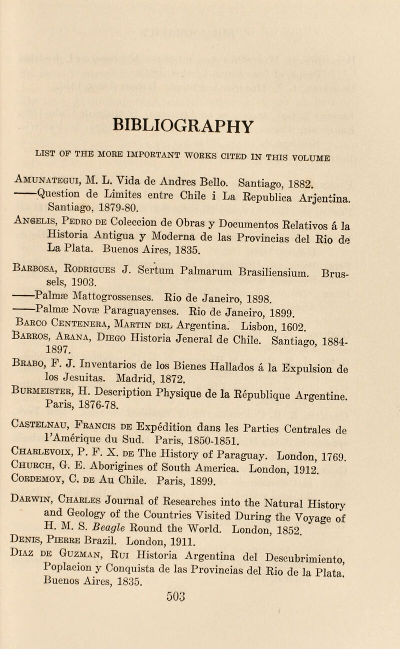 BIBLIOGRAPHY LIST OP THE MORE IMPORTANT WORKS CITED IN THIS VOLUME Amunategui, M. L. Vida de Andres Bello. Santiago, 1882. -Question de Limites entre Chile i La Republi’ca Argentina. Santiago, 1879-80. Angelis, Pedro de Coleccion de Obras y Documentos Relativos a la Historia Antigua y Moderna de las Provincias del Rio de La Plata. Buenos Aires, 1835. Barbosa, Rodrigues J. Sertum Palmarum Brasiliensium. Brus¬ sels, 1903. -Palmas Mattogrossenses. Rio de Janeiro, 1898. -Palmas Novas Paraguayenses. Rio de Janeiro, 1899. Barco Centenera, Martin del Argentina. Lisbon, 1602. Barros, Arana, Diego Historia Jeneral de Chile. Santiago 1884- 1897. Brabo, F. J. Inventarios de los Bienes Hallados a la Expulsion de los Jesuitas. Madrid, 1872. Burmeister, H. Description Physique de la Republique Argentine Paris, 1876-78. Castelnau, Francis de Expedition dans les Parties Centrales de l’Amerique du Sud. Paris, 1850-1851. Charlevoix, P. F. X. de The History of Paraguay. London, 1769. Church, G. E. Aborigines of South America. London, 1912 Cordemoy, C. DE Au Chile. Paris, 1899. Darwin, Charles Journal of Researches into the Natural History and Geology of the Countries Visited During the Voyage of H. M. S. Beagle Round the World. London, 1852. Denis, Pierre Brazil. London, 1911. Diaz de Guzman, Rui Historia Argentina del Descubrimiento, Poplacion y Conquista de las Provincias del Rio de la Plata Buenos Aires, 1835.