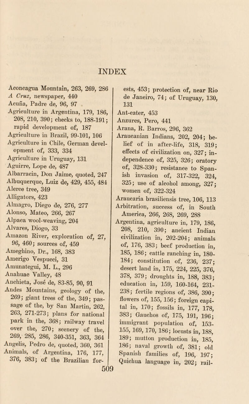 Aconcagua Mountain, 263, 269, 286 A Cruz, newspaper, 440 Acuna, Padre de, 96, 97 Agriculture in Argentina, 179, 186, 208, 210, 390; checks to, 188-191; rapid development of, 187 Agriculture in Brazil, 99-101, 106 Agriculture in Chile, German devel¬ opment of, 333, 334 Agriculture in Uruguay, 131 Aguirre, Lope de, 487 Albarracin, Don Jaime, quoted, 247 Albuquerque, Luiz de, 429, 455, 484 Alerce tree, 349 Alligators, 423 Almagro, Diego de, 276, 277 Alonso, Mateo, 266, 267 Alpaca wool-weaving, 204 Alvares, Diogo, 33 Amazon River, exploration of, 27, 96, 460; sources of, 459 Ameghino, Dr., 168, 383 Amerigo Vespucci, 31 Amunategui, M. L., 296 Anahuao Valley, 48 Anchieta, Jose de, 83-85, 90, 91 Andes Mountains, geology of the, 269; giant trees of the, 349; pas¬ sage of the, by San Martin, 262, 263, 271-2/3; plans for national park in the, 368; railway travel over the, 270; scenery of the, 269, 285, 286, 340-351, 363, 364 Angelis, Pedro de, quoted, 360, 361 Animals, of Argentina, 176, 177, 376, 383; of the Brazilian for¬ ests, 453; protection of, near Rio de Janeiro, 74; of Uruguay, 130, 131 Ant-eater, 453 Anzures, Pero, 441 Arana, R. Barros, 296, 362 Araucanian Indians, 202, 204; be¬ lief of in after-life, 318, 319; effects of civilization on, 327; in¬ dependence of, 325, 326; oratory of, 328-330; resistance to Span¬ ish invasion of, 317-322, 324, 325; use of alcohol among, 327; women of, 322-324 Araucaria brasiliensis tree, 106, 113 Arbitration, success of, in South America, 266, 268, 269, 288 Argentina, agriculture in, 179, 186, 208, 210, 390; ancient Indian civilization in, 202-204; animals of, 176, 383; beef production in, 185, 186; cattle ranching in, ISO- 184; constitution of, 236, 237; desert land in, 175, 224, 225, 376, 378, 379; droughts in, 188, 383; education in, 159, 160-164, 231- 238; fertile regions of, 386, 390; flowers of, 155, 156; foreign capi¬ tal in, 170; fossils in, 177, 178, 383; Gauchos of, 175, 191, 196; immigrant population of, 153- 155, 169, 170, 186; locusts in, 188, 189; mutton production in, 185, 186; naval growth of, 381; old Spanish families of, 196, 197; Quichua language in, 202; rail-
